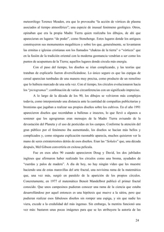 meteorólogo Terence Meaden, era que lo provocaba “la acción de vórtices de plasma
asociados al tiempo atmosférico”; una especie de inusual fenómeno geológico. Otros,
opinaban que era la propia Madre Tierra quien realizaba los dibujos, de ahí que
aparecieran en lugares “de poder”, como Stonehenge. Estos lugares donde los antiguos
construyeron sus monumentos megalíticos y sobre los que, generalmente, se levantaron
las ermitas e iglesias cristianas son los llamados “chakras de la tierra” o “vórtices” que
en la fusión de la tradición oriental con la moderna geomancia vendrían a ser como los
puntos de acupuntura de la Tierra; aquellos lugares donde circula más energía.
Con el paso del tiempo, los diseños se irían complicando, y las teorías que
trataban de explicarlo fueron diversificándose. Lo único seguro es que las espigas de
cereal aparecían tumbadas de una manera muy precisa, como producto de un remolino
que lo hubiera marcado de una sola vez. Con el tiempo, los círculos evolucionaron hacia
los “pictogramas”: combinación de varias circunferencias con un significado impreciso.
A lo largo de la década de los 90, los dibujos se volvieron más complejos
todavía, como interponiendo una distancia ante la cantidad de compañías publicitarias y
bromistas que jugaban a realizar sus propios diseños sobre los cultivos. En el año 1991
aparecieron diseños que recordaban a ballenas e insectos, lo que llevó a algunos a
sostener que los agrogramas eran mensajes de la Madre Tierra avisando de la
devastación del Planeta y el uso de pesticidas en los campos. Conforme la atención del
gran público por el fenómeno iba aumentando, los diseños se hacían más bellos y
complicados y, como ninguna explicación razonable aparecía, muchos quisieron ver la
mano de seres extraterrestres detrás de esos diseños. Eran las “Señales” que, una década
después, Mel Gibson convertiría en exitosa película.
Fue en esos años 90 cuando aparecieron Doug y David, los dos jubilados
ingleses que afirmaron haber realizado los círculos como una broma, ayudados de
“cuerdas y palos de madera”. A día de hoy, no hay ningún vídeo que les muestre
haciendo una de estas maravillas del arte fractal, una novísima rama de la matemática
que, una vez más, surgió en paralelo de la aparición de los propios círculos.
Concretamente, en 1977 el matemático Benoit Mandelbrot publicó el primer fractal
conocido. Que unos campesinos pudieran conocer una rama de la ciencia que estaba
desarrollándose por aquel entonces es una hipótesis que mueve a la sátira, pero que
pudieran realizar esos fabulosos diseños sin romper una espiga, y sin que nadie les
viera, excede a la credulidad del más ingenuo. Sin embargo, la mentira funcionó una
vez más: bastaron unas pocas imágenes para que se les atribuyera la autoría de las
24
 