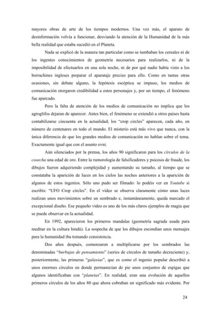 mayores obras de arte de los tiempos modernos. Una vez más, el aparato de
desinformación volvía a funcionar, desviando la atención de la Humanidad de la más
bella realidad que estaba sucedió en el Planeta.
Nada se explicó de la manera tan particular como se tumbaban los cereales ni de
los ingentes conocimientos de geometría necesarios para realizarlos, ni de la
imposibilidad de efectuarlos en una sola noche, ni de por qué nadie había visto a los
borrachines ingleses preparar el aparataje preciso para ello. Como en tantas otras
ocasiones, sin debate alguno, la hipótesis escéptica se impuso, los medios de
comunicación otorgaron credibilidad a estos personajes y, por un tiempo, el fenómeno
fue aparcado.
Pero la falta de atención de los medios de comunicación no implica que los
agroglifos dejaran de aparecer. Antes bien, el fenómeno se extendió a otros países hasta
contabilizarse cincuenta en la actualidad; los “crop circles” aparecen, cada año, en
número de centenares en todo el mundo. El misterio está más vivo que nunca, con la
única diferencia de que los grandes medios de comunicación no hablan sobre el tema.
Exactamente igual que con el asunto ovni.
Aún silenciados por la prensa, los años 90 significaron para los círculos de la
cosecha una edad de oro. Entre la rumorología de falsificadores y psicosis de fraude, los
dibujos fueron adquiriendo complejidad y aumentando su tamaño, al tiempo que se
constataba la aparición de luces en los cielos las noches anteriores a la aparición de
algunos de estos ingenios. Sólo uno pudo ser filmado: lo podéis ver en Youtube si
escribís: “UFO Crop circles”. En el vídeo se observa claramente cómo unas luces
realizan unos movimientos sobre un sembrado e, instantáneamente, queda marcado el
excepcional diseño. Ese pequeño vídeo es uno de los más claros ejemplos de magia que
se puede observar en la actualidad.
En 1992, aparecieron los primeros mandalas (geometría sagrada usada para
meditar en la cultura hindú). La sospecha de que los dibujos escondían unos mensajes
para la humanidad iba tomando consistencia.
Dos años después, comenzaron a multiplicarse por los sembrados las
denominadas “burbujas de pensamiento” (series de círculos de tamaño decreciente) y,
posteriormente, las primeras “galaxias”, que es como el ingenio popular describió a
unos enormes círculos en donde permanecían de pie unos conjuntos de espigas que
algunos identificaban con “planetas”. En realidad, eran una evolución de aquellos
primeros círculos de los años 80 que ahora cobraban un significado más evidente. Por
24
 