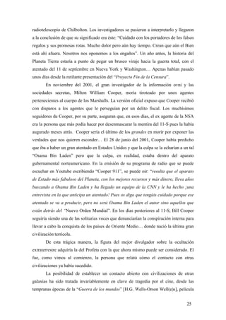 radiotelescopio de Chilbolton. Los investigadores se pusieron a interpretarlo y llegaron
a la conclusión de que su significado era éste: “Cuidado con los portadores de los falsos
regalos y sus promesas rotas. Mucho dolor pero aún hay tiempo. Crean que aún el Bien
está ahí afuera. Nosotros nos oponemos a los engaños”. Un año antes, la historia del
Planeta Tierra estaría a punto de pegar un brusco viraje hacia la guerra total, con el
atentado del 11 de septiembre en Nueva York y Washington… Apenas habían pasado
unos días desde la rutilante presentación del “Proyecto Fin de la Censura”.
En noviembre del 2001, el gran investigador de la información ovni y las
sociedades secretas, Milton William Cooper, moría tiroteado por unos agentes
pertenecientes al cuerpo de los Marshalls. La versión oficial expuso que Cooper recibió
con disparos a los agentes que le perseguían por un delito fiscal. Los muchísimos
seguidores de Cooper, por su parte, aseguran que, en esos días, el ex agente de la NSA
era la persona que más podía hacer por desenmascarar la mentira del 11-S pues la había
augurado meses atrás. Cooper sería el último de los grandes en morir por exponer las
verdades que nos quieren esconder… El 28 de junio del 2001, Cooper había predicho
que iba a haber un gran atentado en Estados Unidos y que la culpa se la echarían a un tal
“Osama Bin Laden” pero que la culpa, en realidad, estaba dentro del aparato
gubernamental norteamericano. En la emisión de su programa de radio que se puede
escuchar en Youtube escribiendo “Cooper 911”, se puede oír: “resulta que el aparato
de Estado más fabuloso del Planeta, con los mejores recursos y más dinero, lleva años
buscando a Osama Bin Laden y ha llegado un equipo de la CNN y le ha hecho ¡una
entrevista en la que anticipa un atentado! Pues os digo que tengáis cuidado porque ese
atentado se va a producir, pero no será Osama Bin Laden el autor sino aquellos que
están detrás del “Nuevo Orden Mundial”. En los días posteriores al 11-S, Bill Cooper
seguiría siendo una de las solitarias voces que denunciarían la conspiración interna para
llevar a cabo la conquista de los países de Oriente Medio… donde nació la última gran
civilización terrícola.
De esta trágica manera, la figura del mejor divulgador sobre la ocultación
extraterrestre adquiría la del Profeta con la que ahora mismo puede ser considerado. El
fue, como vimos al comienzo, la persona que relató cómo el contacto con otras
civilizaciones ya había sucedido.
La posibilidad de establecer un contacto abierto con civilizaciones de otras
galaxias ha sido tratada invariablemente en clave de tragedia por el cine, desde las
tempranas épocas de la “Guerra de los mundos” [H.G. Wells-Orson Well(e)s], película
25
 
