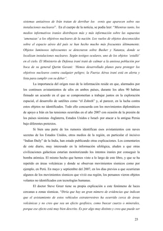 sistemas antiaéreos de Irán tratan de derribar los ovnis que aparecen sobre sus
instalaciones nucleares”. En el cuerpo de la noticia, se podía leer: “Mientras tanto, los
medios informativos iraníes distribuyen más y más información sobre las supuestas
‘amenazas’ a los objetivos nucleares de la nación. Los vuelos de objetos desconocidos
sobre el espacio aéreo del país se han hecho mucho más frecuentes últimamente.
Objetos luminosos infrecuentes se detectaron sobre Busher y Natanza, donde se
localizan instalaciones nucleares. Según testigos oculares, uno de los objetos ‘estalló’
en el cielo. El Ministerio de Defensa iraní trató de calmar a la ansiosa población por
boca de su general Qarim Gavani: ‘Hemos desarrollado planes para proteger los
objetivos nucleares contra cualquier peligro; la Fuerza Aérea iraní está en alerta y
lista para cumplir con su deber”.
La importancia del origen ruso de la información reside en que, alarmados por
los continuos avistamientos de ufos en ambos países, durante los años 90 habían
firmado un acuerdo en el que se comprometían a trabajar juntos en la exploración
espacial, el desarrollo de satélites como “el Zohreh” y, al parecer, en la lucha contra
estos objetos no identificados. Todo ello concuerda con los movimientos diplomáticos
de apoyo a Irán en las tensiones ocurridas en el año 2007 con ocasión de la presión de
los países sionistas -Inglaterra, Estados Unidos e Israel- por atacar a la antigua Persia
bajo diferentes pretextos.
Si bien una parte de los rumores identifican esos avistamientos con naves
secretas de los Estados Unidos, otros medios de la región, en particular el incisivo
“Indian Daily” de la India, han estado publicando otras explicaciones. Los comentarios
de este diario, muy interesado en la información ufológica, aluden a que otras
civilizaciones galácticas estarían monitorizando los intentos iraníes por conseguir la
bomba atómica. El mismo hecho que hemos visto a lo largo de este libro, y que se ha
repetido en áreas volcánicas y donde se observan movimientos sísmicos como por
ejemplo, en Perú. En mayo y septiembre del 2007, en los días previos a que ocurrieran
algunos de los movimientos sísmicos que vivió esa región, los peruanos vieron objetos
volantes no identificados con tecnologías humanas.
El doctor Steve Greer tiene su propia explicación a este fenómeno de luces
cercanas a zonas sísmicas. “Diría que hay un gran número de evidencias que indican
que el avistamiento de estos vehículos extraterrestres ha ocurrido cerca de áreas
volcánicas y no creo que sea un efecto geofísico, como buscar cuarzo o minerales,
porque ese efecto está muy bien descrito. Es por algo muy distinto y creo que puede ser
25
 
