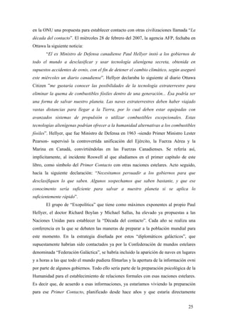 en la ONU una propuesta para establecer contacto con otras civilizaciones llamada “La
década del contacto”. El miércoles 28 de febrero del 2007, la agencia AFP, fechaba en
Ottawa la siguiente noticia:
“El ex Ministro de Defensa canadiense Paul Hellyer instó a los gobiernos de
todo el mundo a desclasificar y usar tecnología alienígena secreta, obtenida en
supuestos accidentes de ovnis, con el fin de detener el cambio climático, según aseguró
este miércoles un diario canadiense”. Hellyer declaraba lo siguiente al diario Ottawa
Citizen ”me gustaría conocer las posibilidades de la tecnología extraterrestre para
eliminar la quema de combustibles fósiles dentro de una generación... Ésa podría ser
una forma de salvar nuestro planeta. Las naves extraterrestres deben haber viajado
vastas distancias para llegar a la Tierra, por lo cual deben estar equipadas con
avanzados sistemas de propulsión o utilizar combustibles excepcionales. Estas
tecnologías alienígenas podrían ofrecer a la humanidad alternativas a los combustibles
fósiles”. Hellyer, que fue Ministro de Defensa en 1963 -siendo Primer Ministro Lester
Pearson- supervisó la controvertida unificación del Ejército, la Fuerza Aérea y la
Marina en Canadá, convirtiéndolas en las Fuerzas Canadienses. Se refería así,
implícitamente, al incidente Roswell al que aludíamos en el primer capítulo de este
libro, como símbolo del Primer Contacto con otras naciones estelares. Acto seguido,
hacía la siguiente declaración: “Necesitamos persuadir a los gobiernos para que
desclasifiquen lo que saben. Algunos sospechamos que saben bastante, y que ese
conocimento sería suficiente para salvar a nuestro planeta si se aplica lo
suficientemente rápido”.
El grupo de “Exopolítica” que tiene como máximos exponentes al propio Paul
Hellyer, el doctor Richard Boylan y Michael Sallas, ha elevado ya propuestas a las
Naciones Unidas para establecer la “Década del contacto”. Cada año se realiza una
conferencia en la que se debaten las maneras de preparar a la población mundial para
este momento. En la estrategia diseñada por estos “diplomáticos galácticos”, que
supuestamente habrían sido contactados ya por la Confederación de mundos estelares
denominada “Federación Galáctica”, se habría incluido la aparición de naves en lugares
y a horas a las que todo el mundo pudiera filmarlas y la apertura de la información ovni
por parte de algunos gobiernos. Todo ello sería parte de la preparación psicológica de la
Humanidad para el establecimiento de relaciones formales con esas naciones estelares.
Es decir que, de acuerdo a esas informaciones, ya estaríamos viviendo la preparación
para ese Primer Contacto, planificado desde hace años y que estaría directamente
25
 