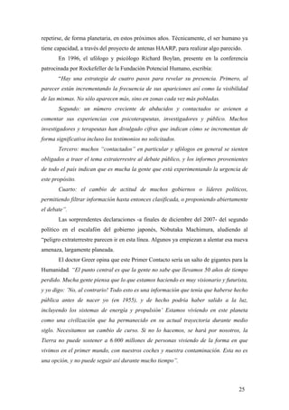 repetirse, de forma planetaria, en estos próximos años. Técnicamente, el ser humano ya
tiene capacidad, a través del proyecto de antenas HAARP, para realizar algo parecido.
En 1996, el ufólogo y psicólogo Richard Boylan, presente en la conferencia
patrocinada por Rockefeller de la Fundación Potencial Humano, escribía:
“Hay una estrategia de cuatro pasos para revelar su presencia. Primero, al
parecer están incrementando la frecuencia de sus apariciones así como la visibilidad
de las mismas. No sólo aparecen más, sino en zonas cada vez más pobladas.
Segundo: un número creciente de abducidos y contactados se avienen a
comentar sus experiencias con psicoterapeutas, investigadores y público. Muchos
investigadores y terapeutas han divulgado cifras que indican cómo se incrementan de
forma significativa incluso los testimonios no solicitados.
Tercero: muchos “contactados” en particular y ufólogos en general se sienten
obligados a traer el tema extraterrestre al debate público, y los informes provenientes
de todo el país indican que es mucha la gente que está experimentando la urgencia de
este propósito.
Cuarto: el cambio de actitud de muchos gobiernos o líderes políticos,
permitiendo filtrar información hasta entonces clasificada, o proponiendo abiertamente
el debate”.
Las sorprendentes declaraciones -a finales de diciembre del 2007- del segundo
político en el escalafón del gobierno japonés, Nobutaka Machimura, aludiendo al
“peligro extraterrestre parecen ir en esta línea. Algunos ya empiezan a alentar esa nueva
amenaza, largamente planeada.
El doctor Greer opina que este Primer Contacto sería un salto de gigantes para la
Humanidad. “El punto central es que la gente no sabe que llevamos 50 años de tiempo
perdido. Mucha gente piensa que lo que estamos haciendo es muy visionario y futurista,
y yo digo: ’No, al contrario! Todo esto es una información que tenía que haberse hecho
pública antes de nacer yo (en 1955), y de hecho podría haber salido a la luz,
incluyendo los sistemas de energía y propulsión’ Estamos viviendo en este planeta
como una civilización que ha permanecido en su actual trayectoria durante medio
siglo. Necesitamos un cambio de curso. Si no lo hacemos, se hará por nosotros, la
Tierra no puede sostener a 6.000 millones de personas viviendo de la forma en que
vivimos en el primer mundo, con nuestros coches y nuestra contaminación. Esta no es
una opción, y no puede seguir así durante mucho tiempo”.
25
 