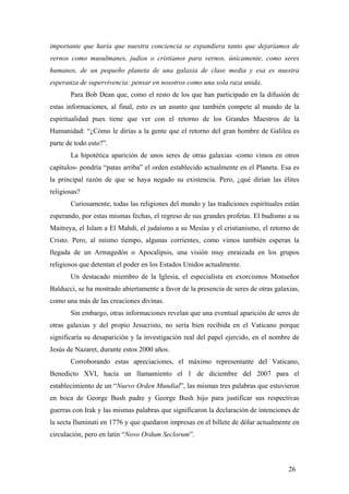 importante que haría que nuestra conciencia se expandiera tanto que dejaríamos de
vernos como musulmanes, judios o cristianos para vernos, únicamente, como seres
humanos, de un pequeño planeta de una galaxia de clase media y esa es nuestra
esperanza de supervivencia: pensar en nosotros como una sola raza unida.
Para Bob Dean que, como el resto de los que han participado en la difusión de
estas informaciones, al final, esto es un asunto que también compete al mundo de la
espiritualidad pues tiene que ver con el retorno de los Grandes Maestros de la
Humanidad: “¿Cómo le dirías a la gente que el retorno del gran hombre de Galilea es
parte de todo esto?”.
La hipotética aparición de unos seres de otras galaxias -como vimos en otros
capítulos- pondría “patas arriba” el orden establecido actualmente en el Planeta. Esa es
la principal razón de que se haya negado su existencia. Pero, ¿qué dirían las élites
religiosas?
Curiosamente, todas las religiones del mundo y las tradiciones espirituales están
esperando, por estas mismas fechas, el regreso de sus grandes profetas. El budismo a su
Maitreya, el Islam a El Mahdi, el judaísmo a su Mesías y el cristianismo, el retorno de
Cristo. Pero, al mismo tiempo, algunas corrientes, como vimos también esperan la
llegada de un Armagedón o Apocalipsis, una visión muy enraizada en los grupos
religiosos que detentan el poder en los Estados Unidos actualmente.
Un destacado miembro de la Iglesia, el especialista en exorcismos Monseñor
Balducci, se ha mostrado abiertamente a favor de la presencia de seres de otras galaxias,
como una más de las creaciones divinas.
Sin embargo, otras informaciones revelan que una eventual aparición de seres de
otras galaxias y del propio Jesucristo, no sería bien recibida en el Vaticano porque
significaría su desaparición y la investigación real del papel ejercido, en el nombre de
Jesús de Nazaret, durante estos 2000 años.
Corroborando estas apreciaciones, el máximo representante del Vaticano,
Benedicto XVI, hacía un llamamiento el 1 de diciembre del 2007 para el
establecimiento de un “Nuevo Orden Mundial”, las mismas tres palabras que estuvieron
en boca de George Bush padre y George Bush hijo para justificar sus respectivas
guerras con Irak y las mismas palabras que significaron la declaración de intenciones de
la secta Iluminati en 1776 y que quedaron impresas en el billete de dólar actualmente en
circulación, pero en latín “Novo Ordum Seclorum”.
26
 