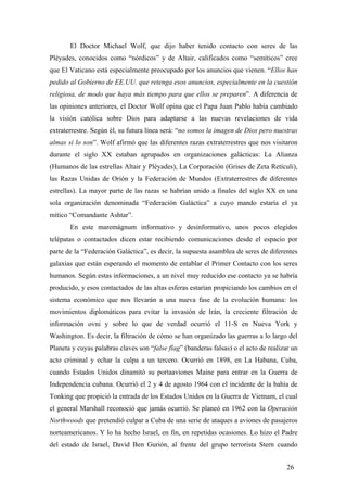 El Doctor Michael Wolf, que dijo haber tenido contacto con seres de las
Pléyades, conocidos como “nórdicos” y de Altair, calificados como “semíticos” cree
que El Vaticano está especialmente preocupado por los anuncios que vienen. “Ellos han
pedido al Gobierno de EE.UU. que retenga esos anuncios, especialmente en la cuestión
religiosa, de modo que haya más tiempo para que ellos se preparen”. A diferencia de
las opiniones anteriores, el Doctor Wolf opina que el Papa Juan Pablo había cambiado
la visión católica sobre Dios para adaptarse a las nuevas revelaciones de vida
extraterrestre. Según él, su futura línea será: “no somos la imagen de Dios pero nuestras
almas sí lo son”. Wolf afirmó que las diferentes razas extraterrestres que nos visitaron
durante el siglo XX estaban agrupados en organizaciones galácticas: La Alianza
(Humanos de las estrellas Altair y Pléyades), La Corporación (Grises de Zeta Retículi),
las Razas Unidas de Orión y la Federación de Mundos (Extraterrestres de diferentes
estrellas). La mayor parte de las razas se habrían unido a finales del siglo XX en una
sola organización denominada “Federación Galáctica” a cuyo mando estaría el ya
mítico “Comandante Ashtar”.
En este maremágnum informativo y desinformativo, unos pocos elegidos
telépatas o contactados dicen estar recibiendo comunicaciones desde el espacio por
parte de la “Federación Galáctica”, es decir, la supuesta asamblea de seres de diferentes
galaxias que están esperando el momento de entablar el Primer Contacto con los seres
humanos. Según estas informaciones, a un nivel muy reducido ese contacto ya se habría
producido, y esos contactados de las altas esferas estarían propiciando los cambios en el
sistema económico que nos llevarán a una nueva fase de la evolución humana: los
movimientos diplomáticos para evitar la invasión de Irán, la creciente filtración de
información ovni y sobre lo que de verdad ocurrió el 11-S en Nueva York y
Washington. Es decir, la filtración de cómo se han organizado las guerras a lo largo del
Planeta y cuyas palabras claves son “false flag” (banderas falsas) o el acto de realizar un
acto criminal y echar la culpa a un tercero. Ocurrió en 1898, en La Habana, Cuba,
cuando Estados Unidos dinamitó su portaaviones Maine para entrar en la Guerra de
Independencia cubana. Ocurrió el 2 y 4 de agosto 1964 con el incidente de la bahía de
Tonking que propició la entrada de los Estados Unidos en la Guerra de Vietnam, el cual
el general Marshall reconoció que jamás ocurrió. Se planeó en 1962 con la Operación
Northwoods que pretendió culpar a Cuba de una serie de ataques a aviones de pasajeros
norteamericanos. Y lo ha hecho Israel, en fin, en repetidas ocasiones. Lo hizo el Padre
del estado de Israel, David Ben Gurión, al frente del grupo terrorista Stern cuando
26
 