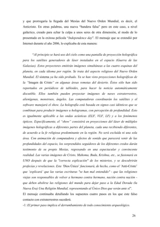 y que prorrogaría la llegada del Mesías del Nuevo Orden Mundial, es decir, el
Anticristo. En otras palabras, una nueva “bandera falsa” pero en este caso, a nivel
galáctico, creado para echar la culpa a unos seres de otra dimensión, al modo de lo
presentado en la exitosa película “Independence day”. El mensaje que se extendió por
Internet durante el año 2006, lo explicaba de esta manera:
“Al principio se hará uso del cielo como una pantalla de proyección holográfica
para los satélites generadores de láser instalados en el espacio (Guerra de las
Galaxias). Estos proyectores emitirán imágenes simultáneas a las cuatro esquinas del
planeta, en cada idioma por región. Se trata del aspecto religioso del Nuevo Orden
Mundial. El sistema ya ha sido probado. Ya se han visto proyecciones holográficas de
la “Imagen de Cristo” en algunas áreas remotas del desierto. Éstos sólo han sido
reportados en periódicos de tabloides, para hacer la noticia automáticamente
discutible. Ellos también pueden proyectar imágenes de naves extraterrestres,
alienígenas, monstruos, ángeles. Las computadoras coordinarán los satélites y el
software manejará el show. La holografía está basada en signos casi idénticos que se
combinan para producir imágenes u hologramas, con percepción de profundidad. Esto
es igualmente aplicable a las ondas acústicas (ELF, VLF, LF) y a los fenómenos
ópticos. Específicamente, el “show” consistirá en proyecciones del láser de múltiples
imágenes holográficas a diferentes partes del planeta, cada una recibiendo diferentes,
de acuerdo a la fe religiosa predominante en la región. No será excluida ni una sola
área. Con animación de computadora y efectos de sonido que parecerá venir de las
profundidades del espacio, los sorprendidos seguidores de los diferentes credos darán
testimonio de su propio Mesías, regresando en una espectacular y convincente
realidad. Las varias imágenes de Cristo, Mahoma, Buda, Krishna, etc., se fusionará en
UNO después de que la "correcta explicación" de los misterios, y se descubrirán
profecías y revelaciones. Este ‘Dios Único’ funcionará, de hecho, como el ‘Anti-Cristo’
que ‘explicará’ que las varias escrituras "se han mal entendido" - que las religiones
viejas son responsables de volver a hermano contra hermano, nación contra nación -
que deben abolirse las religiones del mundo para dejar paso a la Edad Dorada (la
Nueva Era) Una Religión Mundial, representando al Único Dios que verán ante sí”.
El mensaje continuaba detallando los supuestos cuatro pasos en los que este falso
contacto con extraterrestres sucederá.
-1: El primer paso implica el derrumbamiento de todo conocimiento arqueológico.
26
 