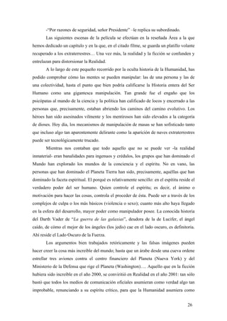 -“Por razones de seguridad, señor Presidente” –le replica su subordinado.
Las siguientes escenas de la película se efectúan en la reseñada Área a la que
hemos dedicado un capítulo y en la que, en el citado filme, se guarda un platillo volante
recuperado a los extraterrestres… Una vez más, la realidad y la ficción se confunden y
entrelazan para distorsionar la Realidad.
A lo largo de este pequeño recorrido por la oculta historia de la Humanidad, has
podido comprobar cómo las mentes se pueden manipular: las de una persona y las de
una colectividad, hasta el punto que bien podría calificarse la Historia entera del Ser
Humano como una gigantesca manipulación. Tan grande fue el engaño que los
psicópatas al mando de la ciencia y la política han calificado de locos y encerrado a las
personas que, precisamente, estaban abriendo los caminos del camino evolutivo. Los
héroes han sido asesinados vilmente y los mentirosos han sido elevados a la categoría
de dioses. Hoy día, los mecanismos de manipulación de masas se han sofisticado tanto
que incluso algo tan aparentemente delirante como la aparición de naves extraterrestres
puede ser tecnológicamente trucado.
Mientras nos contaban que todo aquello que no se puede ver -la realidad
inmaterial- eran banalidades para ingenuos y crédulos, los grupos que han dominado el
Mundo han explorado los mundos de la conciencia y el espíritu. No en vano, las
personas que han dominado el Planeta Tierra han sido, precisamente, aquéllas que han
dominado la faceta espiritual. El porqué es relativamente sencillo: en el espítitu reside el
verdadero poder del ser humano. Quien controle el espíritu; es decir, el ánimo o
motivación para hacer las cosas, controla el proceder de ésta. Puede ser a través de los
complejos de culpa o los más básicos (violencia o sexo); cuanto más alto haya llegado
en la esfera del desarrollo, mayor poder como manipulador posee. La conocida historia
del Darth Vader de “La guerra de las galaxias”, deudora de la de Lucifer, el ángel
caído, de cómo el mejor de los ángeles (los jedis) cae en el lado oscuro, es definitoria.
Ahí reside el Lado Oscuro de la Fuerza.
Los argumentos bien trabajados retóricamente y las falsas imágenes pueden
hacer creer la cosa más increíble del mundo; hasta que un árabe desde una cueva ordene
estrellar tres aviones contra el centro financiero del Planeta (Nueva York) y del
Ministerio de la Defensa que rige el Planeta (Washington)…. Aquello que en la ficción
hubiera sido increíble en el año 2000, se conviritió en Realidad en el año 2001: tan sólo
bastó que todos los medios de comunicación oficiales asumieran como verdad algo tan
improbable, renunciando a su espíritu crítico, para que la Humanidad asumiera como
26
 