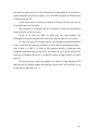 inevitable una guerra más. Esa ha sido la Historia de la Humanidad; los sentimientos se
pueden manipular a través de las mentes y en el año 2003, las gentes del Planeta Tierra
se dieron cuenta por fin.
Lo han dicho todos los místicos a lo largo de la Historia. Sólo hay una cosa que
no se puede equivocar: el corazón.
Para participar en la siguiente fase de la evolución, no basta con desarrollar la
mente: es preciso activar tu corazón.
El día 12 de enero del 2008, sin saber muy bien cómo terminar esta
investigación a la que he dedicado nueve años de mi vida, una idea vino a mi cabeza:
La vida es un juego de rol supervisado por una inteligencia interdimensional en
la que, a diferencia del juego de rol humano, el avatar tiene la oportunidad de elegir…
entre el Bien y el Mal. A lo largo de ella, aparecen pruebas y tentaciones para
comprobar hasta dónde llega tu nivel ético. ¿Consistiría en eso el día del Juicio Final?
¿Será que, en realidad, cada uno se va a juzgar a sí mismo, al elegir a dónde y con quién
quiere ir?
[El mismo día que escribí estas palabras, sin saberlo, el Papa Benedicto XVI
daba una misa de espaldas, delante del cuadro del “Juicio Final”. Era la primera vez en
43 años que un Papa hacía esto…]
26
 