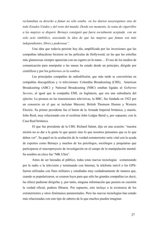 reclamaban su derecho a fumar no sólo estaba en los diarios neoyorquinos sino de
todo Estados Unidos y del resto del mundo. Desde ese momento, la venta de cigarrillos
a las mujeres se disparó. Bernays consiguió que fuera socialmente aceptada con un
solo acto simbólico, asociando la idea de que las mujeres que fuman son más
independientes, libres y poderosas”.
Una idea que todavía persiste hoy día, amplificada por las inversiones que las
compañías tabacaleras hicieron en las películas de Hollywood, en las que las estrellas
más glamorosas siempre aparecían con un cigarro en la mano… El uso de los medios de
comunicación para manipular a las masas ha estado desde un principio, dirigido por
científicos y por los gobiernos en la sombra.
Las principales compañías de radiodifusión, que más tarde se convertirían en
compañías discográficas y /o televisiones: Columbia Broadcasting (CBS), American
Broadcasting (ABC) y National Broadcasting (NBC) estaban ligadas al Gobierno
Secreto, al igual que la compañía EMI, en Inglaterra, que era una subsidiaria del
ejército. La pionera en las transmisiones televisivas, la BBC, fue fundada en 1922 por
un consorcio en el que se incluían Marconi, British Thomson Huston y Western
Electric. Su primer presidente fue el barón de la Armada Imperial británica, y masón,
John Reid, muy relacionado con el ocultista John Lodgie Baird y, por supuesto, con la
Casa Real británica.
El que fue presidente de la CBS, Richard Salant, dijo en una ocasión: “nuestra
misión no es dar a la gente lo que quiere sino lo que nosotros pensamos que es lo que
deben ver”. Su papel en la ocultación de la verdad extraterrestre sería vital con la ayuda
de expertos como Bernays y muchos de los psicólogos, sociólogos y psiquiatras que
participaron el macroproyecto de investigación en el campo de la manipulación mental.
Su nombre en clave fue “MK Ultra”.
Antes de ser lanzadas al público, todas estas nuevas tecnologías -comenzando
por la radio o la televisión y terminando con Internet, la telefonía móvil o los GPS-
fueron utilizadas con fines militares y estudiadas muy cuidadosamente de manera que,
cuando se popularizaron, se crearon leyes para que sólo las grandes compañías (es decir,
las élites) pudieran dirigirlas y, por tanto, ninguna información que pusiera en cuestión
la verdad oficial, pudiera filtrarse. Por supuesto, esto incluye a la existencia de los
extraterrestres y otros fenómenos paranormales. Pero las nuevas tecnologías han estado
más relacionadas con este tipo de saberes de lo que muchos pueden imaginar.
27
 