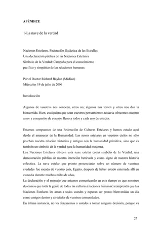 APÉNDICE
1-La nave de la verdad
Naciones Estelares. Federación Galáctica de las Estrellas
Una declaración pública de las Naciones Estelares
Símbolo de la Verdad: Campaña para el conocimiento
pacífico y simpático de las relaciones humanas.
Por el Doctor Richard Boylan (Médico)
Miércoles 19 de julio de 2006
Introducción
Algunos de vosotros nos conocen, otros no; algunos nos temen y otros nos dan la
bienvenida. Bien, cualquiera que sean vuestros pensamientos todavía ofrecemos nuestro
amor y compasión de corazón lleno a todos y cada uno de ustedes.
Estamos compuestos de una Federación de Culturas Estelares y hemos estado aquí
desde el amanecer de la Humanidad. Las naves estelares en vuestros cielos no sólo
prueban nuestra relación histórica y antigua con la humanidad primitiva, sino que es
también un símbolo de la verdad para la humanidad moderna.
Las Naciones Estelares ofrecen esta nave estelar como símbolo de la Verdad, una
demostración pública de nuestra intención benévola y como signo de nuestra historia
colectiva. La nave estelar que pronto presenciarán sobre un número de vuestras
ciudades fue sacada de vuestro país, Egipto, después de haber estado enterrada allí en
custodia durante muchos miles de años.
La declaración y el mensaje que estamos comunicando en este tiempo es que nosotros
deseamos que toda la gente de todas las culturas (naciones humanas) comprenda que las
Naciones Estelares les aman a todos ustedes y esperan ser pronto bienvenidas un día
como amigos dentro y alrededor de vuestras comunidades.
En última instancia, no les forzaremos a ustedes a tomar ninguna decisión, porque va
27
 