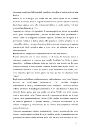 intentos de contacto con la Humanidad, procedimos a invalidar el viejo acuerdo de hace
41 años.
Muchas de las tecnologías que ustedes ven hoy, fueron regalos de las Naciones
Estelares, dadas como modo de asegurar vuestra evolución colectiva en una civilización
desarrollada capaz de unirse a las culturas interestelares en vuestra Galaxia. Todo esto
se negoció en el acuerdo de 1964.
Organizaciones militares, incluyendo las de naturaleza pública o secreta, han atacado a
nuestra gente en cada oportunidad, y también nos han hecho difícil que sirvamos al
Planeta Tierra con el requerido desarrollo espiritual. Iniciemos hoy el regreso a la
cooperación pacífica y al diálogo abierto. Hoy pedimos a vuestros gobiernos y a los
responsables públicos y secretos, honestos y deshonestos, que comiencen el proceso de
una revelación pública completa sobre la gente estelar, los visitantes estelares y la
tecnología estelar.
Sentimos en este tiempo que los seres humanos están listos para la verdad.
Nuestra interacción con los seres humanos en el pasado ha fracasado debido a
individuos egocéntricos y corruptos (por ejemplo, la cábala, los elitistas y ciertos
industriales y militares) trabajando justos en concierto para impedir que los seres
humanos comunes y de buena voluntad conozcan la verdad sobre la gente estelar. Esto
se ha basado otra vez en el miedo. La sociedad global está nadando en el miedo, y esto
se ha orquestado por esos mismos grupos de élites que nos han etiquetado como
‘malos’.
Tradicionalmente hablando, nos han etiquetado inadecuadamente como ‘ovnis’ (objetos
voladores no identificados), ‘extraterrestres’, ‘Ets’, “entidades biológicas
extraterrrestres” (‘EBEs’) y lamentablemente, como ‘alienígenas’. Todas estas etiquetas
se basan en tácticas de miedo para distanciarnos de los seres humanos de buena fe e
intención. Somos gente, igual que ustedes son gente. Ustedes son gente humana,
nosotros somos gente estelar. En esta manera de pensamiento, preferimos los términos
de gente estelar, personas estelares o visitantes de las estrellas. A ustedes no les gustaría
ser llamados ‘primitivos’ o ‘primates mutados’, y nosotros no disfrutamos de los
términos ‘alienígenas’ y ‘extraterrestres’. El uso continuo de estos términos demuestra
una mente estancada.
Asimismo, nuestras naves estelares o embarcaciones estelares no son ovnis. Son naves
estelares y embarcaciones estelares. Se puede considerar que las naves estelares son más
grandes que las embarcaciones estelares. Todas ellas son avanzadas máquinas de vuelo
27
 