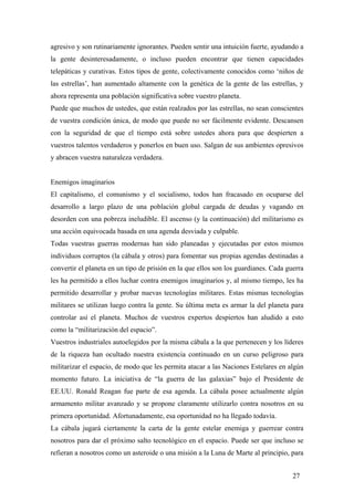 agresivo y son rutinariamente ignorantes. Pueden sentir una intuición fuerte, ayudando a
la gente desinteresadamente, o incluso pueden encontrar que tienen capacidades
telepáticas y curativas. Estos tipos de gente, colectivamente conocidos como ‘niños de
las estrellas’, han aumentado altamente con la genética de la gente de las estrellas, y
ahora representa una población significativa sobre vuestro planeta.
Puede que muchos de ustedes, que están realzados por las estrellas, no sean conscientes
de vuestra condición única, de modo que puede no ser fácilmente evidente. Descansen
con la seguridad de que el tiempo está sobre ustedes ahora para que despierten a
vuestros talentos verdaderos y ponerlos en buen uso. Salgan de sus ambientes opresivos
y abracen vuestra naturaleza verdadera.
Enemigos imaginarios
El capitalismo, el comunismo y el socialismo, todos han fracasado en ocuparse del
desarrollo a largo plazo de una población global cargada de deudas y vagando en
desorden con una pobreza ineludible. El ascenso (y la continuación) del militarismo es
una acción equivocada basada en una agenda desviada y culpable.
Todas vuestras guerras modernas han sido planeadas y ejecutadas por estos mismos
individuos corruptos (la cábala y otros) para fomentar sus propias agendas destinadas a
convertir el planeta en un tipo de prisión en la que ellos son los guardianes. Cada guerra
les ha permitido a ellos luchar contra enemigos imaginarios y, al mismo tiempo, les ha
permitido desarrollar y probar nuevas tecnologías militares. Estas mismas tecnologías
militares se utilizan luego contra la gente. Su última meta es armar la del planeta para
controlar así el planeta. Muchos de vuestros expertos despiertos han aludido a esto
como la “militarización del espacio”.
Vuestros industriales autoelegidos por la misma cábala a la que pertenecen y los líderes
de la riqueza han ocultado nuestra existencia continuado en un curso peligroso para
militarizar el espacio, de modo que les permita atacar a las Naciones Estelares en algún
momento futuro. La iniciativa de “la guerra de las galaxias” bajo el Presidente de
EE.UU. Ronald Reagan fue parte de esa agenda. La cábala posee actualmente algún
armamento militar avanzado y se propone claramente utilizarlo contra nosotros en su
primera oportunidad. Afortunadamente, esa oportunidad no ha llegado todavía.
La cábala jugará ciertamente la carta de la gente estelar enemiga y guerrear contra
nosotros para dar el próximo salto tecnológico en el espacio. Puede ser que incluso se
refieran a nosotros como un asteroide o una misión a la Luna de Marte al principio, para
27
 