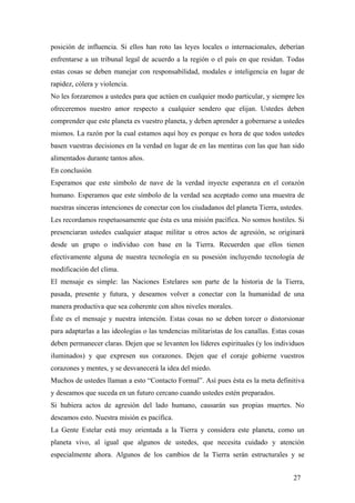 posición de influencia. Si ellos han roto las leyes locales o internacionales, deberían
enfrentarse a un tribunal legal de acuerdo a la región o el país en que residan. Todas
estas cosas se deben manejar con responsabilidad, modales e inteligencia en lugar de
rapidez, cólera y violencia.
No les forzaremos a ustedes para que actúen en cualquier modo particular, y siempre les
ofreceremos nuestro amor respecto a cualquier sendero que elijan. Ustedes deben
comprender que este planeta es vuestro planeta, y deben aprender a gobernarse a ustedes
mismos. La razón por la cual estamos aquí hoy es porque es hora de que todos ustedes
basen vuestras decisiones en la verdad en lugar de en las mentiras con las que han sido
alimentados durante tantos años.
En conclusión
Esperamos que este símbolo de nave de la verdad inyecte esperanza en el corazón
humano. Esperamos que este símbolo de la verdad sea aceptado como una muestra de
nuestras sinceras intenciones de conectar con los ciudadanos del planeta Tierra, ustedes.
Les recordamos respetuosamente que ésta es una misión pacífica. No somos hostiles. Si
presenciaran ustedes cualquier ataque militar u otros actos de agresión, se originará
desde un grupo o individuo con base en la Tierra. Recuerden que ellos tienen
efectivamente alguna de nuestra tecnología en su posesión incluyendo tecnología de
modificación del clima.
El mensaje es simple: las Naciones Estelares son parte de la historia de la Tierra,
pasada, presente y futura, y deseamos volver a conectar con la humanidad de una
manera productiva que sea coherente con altos niveles morales.
Éste es el mensaje y nuestra intención. Estas cosas no se deben torcer o distorsionar
para adaptarlas a las ideologías o las tendencias militaristas de los canallas. Estas cosas
deben permanecer claras. Dejen que se levanten los líderes espirituales (y los individuos
iluminados) y que expresen sus corazones. Dejen que el coraje gobierne vuestros
corazones y mentes, y se desvanecerá la idea del miedo.
Muchos de ustedes llaman a esto “Contacto Formal”. Así pues ésta es la meta definitiva
y deseamos que suceda en un futuro cercano cuando ustedes estén preparados.
Si hubiera actos de agresión del lado humano, causarán sus propias muertes. No
deseamos esto. Nuestra misión es pacífica.
La Gente Estelar está muy orientada a la Tierra y considera este planeta, como un
planeta vivo, al igual que algunos de ustedes, que necesita cuidado y atención
especialmente ahora. Algunos de los cambios de la Tierra serán estructurales y se
27
 