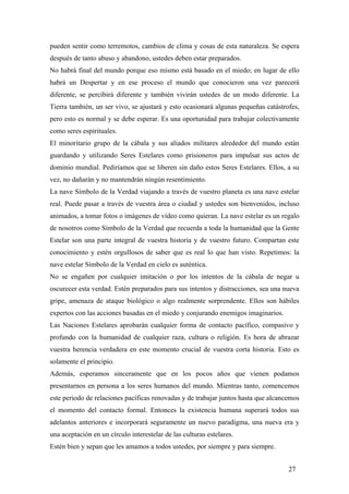 pueden sentir como terremotos, cambios de clima y cosas de esta naturaleza. Se espera
después de tanto abuso y abandono, ustedes deben estar preparados.
No habrá final del mundo porque eso mismo está basado en el miedo; en lugar de ello
habrá un Despertar y en ese proceso el mundo que conocieron una vez parecerá
diferente, se percibirá diferente y también vivirán ustedes de un modo diferente. La
Tierra también, un ser vivo, se ajustará y esto ocasionará algunas pequeñas catástrofes,
pero esto es normal y se debe esperar. Es una oportunidad para trabajar colectivamente
como seres espirituales.
El minoritario grupo de la cábala y sus aliados militares alrededor del mundo están
guardando y utilizando Seres Estelares como prisioneros para impulsar sus actos de
dominio mundial. Pediríamos que se liberen sin daño estos Seres Estelares. Ellos, a su
vez, no dañarán y no mantendrán ningún resentimiento.
La nave Símbolo de la Verdad viajando a través de vuestro planeta es una nave estelar
real. Puede pasar a través de vuestra área o ciudad y ustedes son bienvenidos, incluso
animados, a tomar fotos o imágenes de vídeo como quieran. La nave estelar es un regalo
de nosotros como Símbolo de la Verdad que recuerda a toda la humanidad que la Gente
Estelar son una parte integral de vuestra historia y de vuestro futuro. Compartan este
conocimiento y estén orgullosos de saber que es real lo que han visto. Repetimos: la
nave estelar Símbolo de la Verdad en cielo es auténtica.
No se engañen por cualquier imitación o por los intentos de la cábala de negar u
oscurecer esta verdad. Estén preparados para sus intentos y distracciones, sea una nueva
gripe, amenaza de ataque biológico o algo realmente sorprendente. Ellos son hábiles
expertos con las acciones basadas en el miedo y conjurando enemigos imaginarios.
Las Naciones Estelares aprobarán cualquier forma de contacto pacífico, compasivo y
profundo con la humanidad de cualquier raza, cultura o religión. Es hora de abrazar
vuestra herencia verdadera en este momento crucial de vuestra corta historia. Esto es
solamente el principio.
Además, esperamos sinceramente que en los pocos años que vienen podamos
presentarnos en persona a los seres humanos del mundo. Mientras tanto, comencemos
este periodo de relaciones pacíficas renovadas y de trabajar juntos hasta que alcancemos
el momento del contacto formal. Entonces la existencia humana superará todos sus
adelantos anteriores e incorporará seguramente un nuevo paradigma, una nueva era y
una aceptación en un círculo interestelar de las culturas estelares.
Estén bien y sepan que les amamos a todos ustedes, por siempre y para siempre.
27
 