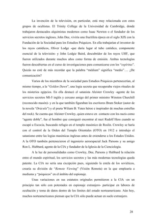La invención de la televisión, en particular, está muy relacionada con estos
grupos de ocultistas. El Trinity College de la Universidad de Cambridge, donde
trabajaron destacados alquimistas modernos como Isaac Newton o el fundador de los
servicios secretos ingleses, John Dee, viviría una fructífera época en el siglo XIX con la
Fundación de la Sociedad para los Estudios Psíquicos. En ella trabajarían el inventor de
los rayos catódicos, Oliver Lodge -que daría lugar al tubo catódico, componente
esencial de la televisión- y John Lodgie Baird, descubridor de los rayos UHF, que
fueron utilizados durante muchos años como forma de emisión. Ambas tecnologías
fueron descubiertas en el curso de investigaciones para comunicarse con los “espíritus”.
Quizás no esté de más recordar que la palabra “médium” significa “medio”…. ¿De
comunicación?
Varios de los miembros de la sociedad para Estudios Psíquicos pertenecerían, al
mismo tiempo, a la “Golden Dawn”, una logia secreta que recuperaba viejos rituales de
los misterios egipcios. En ella destacó el satanista Aleister Crowley -agente de los
servicios secretos MI-5 inglés y cercano amigo del primer ministro Winston Churchill
(reconocido masón)- y en la que también figuraban los escritores Bram Stoker (autor de
la novela “Drácula”) y el poeta Wiliam B. Yates héroe e inspirador de muchas estrellas
del rock). Se cuenta que Aleister Crowley, quien estuvo en contacto con los nazis como
“agente doble”, fue el hombre que consiguió encontrar al nazi Rudolf Hess cuando se
escapó a Escocia, buscando refugio en el templo masónico de Roslin. Crowley se haría
con el control de la Orden del Templo Orientales (OTO) en 1912 e introdujo el
satanismo entre las logias masónicas inglesas antes de extenderse a los Estados Unidos.
A la OTO también pertenecieron el ingenierio aeroespacial Jack Parsons y su amigo
Ron L. Hubbard, agente de la CIA y fundador de la Iglesia de la Cienciología.
A la luz de personalidades como Crowley, Dee, Parsons y Hubbard la relación
entre el mundo espiritual, los servicios secretos y las más modernas tecnologías queda
patente. La CIA no sería una excepción pues, siguiendo la estela de los soviéticos,
crearía su división de “Remote Viewing” (Visión Remota) en la que emplearía a
mediums y “psíquicos” en el ámbito del espionaje.
Unas variaciones en sus estatutos originales permitieron a la CIA -en un
principio tan sólo con potestades en espionaje extranjero- participar en labores de
ocultación y toma de datos dentro de los límites del estado norteamericano. Aún hoy,
muchos norteamericanos piensan que la CIA sólo puede actuar en suelo extranjero.
28
 