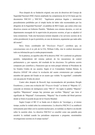 Poco después de su fundación original, una serie de directivas del Consejo de
Seguridad Nacional (NSC) fueron ampliando las competencias de la CIA hasta que los
documentos NSC10/1 y NSC10/2 “legalizaron prácticas ilegales y autorizaron
procedimientos prohibidos por el simple hecho de haber sido recomendados por los
dirigentes de la Seguridad Nacional”, en palabras de Bill Cooper, que aclara cómo esas
directivas crearon un Gobierno Paralelo. “Mediante esos mismos decretos, se creó un
departamento encargado de la supervisión de proyectos secretos, al que se adjudicó el
tema extraterreste. Toda esta burocracia terminó alejando a los servicios secretos de la
esfera presidencial, lo que le permitiría, en caso de denuncia, argumentar que nada sabía
del asunto”.
Steve Greer, coordinador del “Disclosure Project”, corrobora que, en
conversaciones con el ex jefe de la CIA, William Colby, éste le confesó desconocer
toda esa información que le estaba proporcionando.
En la práctica, en aquellos años 40 la directiva NSC 10-1 conformó un gobierno
paralelo, independiente del sistema judicial, de los mecanismos de control
parlamentario y, por supuesto, del resultado de las elecciones. Un gobierno secreto
compuesto por científicos y financieros que no tenía porqué informar al Presidente de
los Estados Unidos de sus asuntos. Según el ex Comandante Graham Betune, la
directiva JANAP 146 colocó la revelación del asunto extraterrestre por cualquier
miembro del aparato del Estado en un asunto que violaba “la seguridad”, condenable
con una pena de 10 años de cárcel.
Cuatro años después de Roswell, bajo recomendación del presidente Dwight
Eisenhower, y como una evolución del “Proyecto Grudje” se formó el “Majestic 12”,
conocido en términos de inteligencia como “MJ-12”. En inglés la palabra “Majestic”
significa “Majestuoso” aunque hay personas que escriben “Majesty” que tiene el
significado de “Majestad”. Curiosamente, “Majestic” fue el nombre del Hotel parisino
donde se firmó el acuerdo de paz de la I Guerra Mundial.
Según Cooper el MJ 12 se funda con el objetivo de “investigar y, al mismo
tiempo, ocultar la verdad sobre los extraterrestres. La directiva NSC54-12 se estableció
teóricamente para lidiar con la cuestión nuclear pero, en realidad, su objetivo era decidir
sobre la cuestión alien. La directiva NSC54-2 se concibió como una pantalla para
encubrir la realidad cuando los periodistas empezaran a preguntar, mostrándoles
investigaciones secretas en el campo nuclear”.
29
 