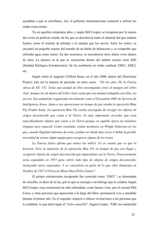 ayudaban a que se estrellaran. Así, el gobierno norteamericano comenzó a utilizar las
ondas como armas.
Ya en aquellos tempranos años, y según Bill Cooper, se recuperan por lo menos
dos ovnis en perfecto estado, de los que se desconocía tanto el material del que estaban
hechos como el sistema de pilotaje o la energía que los movía. Entre los restos, se
encontró un pequeño reactor del tamaño de un balón de baloncesto y se comprobó que
utilizaba agua como motor. En dos ocasiones, se encontraron otros aliens vivos dentro
de ellos. La manera en la que se conocerían dentro del ámbito secreto sería EBE
(Entidad Biológica Extraterrestre). Se les nombraría en orden cardinal: EBE1, EBE2,
etc.
Según relató el sargento Clifford Stone, en el año 2000, dentro del Disclosure
Project, ésta era la manera de proceder en estos casos. “En los años 50, la Fuerza
Aérea de EE. UU. Tenía una unidad de élite investigando ovnis al margen del Libro
Azul. Aunque los de dentro del Libro Azul creían que esa unidad trabajaba con ellos, no
era así. Esa unidad fue organizada inicialmente como el Escuadrón 4602 de Servicio de
Inteligencia Aérea. Junto a sus operaciones en tiempo de paz estaba la operación Blue
Fly (Vuelo Azul). La operación Blue Fly estaba encargada de recoger los objetos de
origen desconocido que caían a la Tierra. Es muy importante recordar que eran
específicamente objetos que caían a la Tierra porque en aquella época no teníamos
ninguna nave espacial. Como resultado, tenían monitores en Wright Patterson en los
que, cuando llegaban informes de ovnis, podían ver desde muy cerca si había la posible
necesidad de enviar algún equipo para recuperar alguno de los restos.
La Fuerza Aérea afirma que nunca los utilizó. Yo os cuento que sé que lo
hicieron. Pero la intención de la operación Blue Fly en tiempo de paz era llegar y
recuperar objetos de origen desconocido que impactaban con la Tierra. Posteriormente
sería expandido en 1957 para cubrir todo tipo de objetos de origen desconocido,
incluyendo naves espaciales. Y se convertiría en parte de lo que ellos llamarían en
Octubre de 1957 el Proyecto Moon Dust (Polvo Lunar)”.
El primer extraterrestre recuperado fue conocido como “EBE1”; se alimentaba
de clorofila, es decir de la luz, por lo que se encargó a un biólogo que lo cuidara. Según
Bill Cooper -cuyo testimonio ha sido refrendado, como hemos visto, por el coronel Phil
Corso, y otras personas que aparecerán a lo largo del libro- permaneció vivo y atendido
durante el primer año. En el segundo, empezó a ofrecer revelaciones a las personas que
le cuidaban, lo que daría lugar al “Libro amarillo”. Según Cooper, “EBE era mantenido
32
 