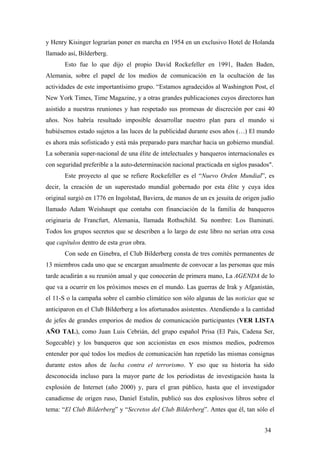 y Henry Kisinger lograrían poner en marcha en 1954 en un exclusivo Hotel de Holanda
llamado así, Bilderberg.
Esto fue lo que dijo el propio David Rockefeller en 1991, Baden Baden,
Alemania, sobre el papel de los medios de comunicación en la ocultación de las
actividades de este importantísimo grupo. “Estamos agradecidos al Washington Post, el
New York Times, Time Magazine, y a otras grandes publicaciones cuyos directores han
asistido a nuestras reuniones y han respetado sus promesas de discreción por casi 40
años. Nos habría resultado imposible desarrollar nuestro plan para el mundo si
hubiésemos estado sujetos a las luces de la publicidad durante esos años (…) El mundo
es ahora más sofisticado y está más preparado para marchar hacia un gobierno mundial.
La soberanía super-nacional de una élite de intelectuales y banqueros internacionales es
con seguridad preferible a la auto-determinación nacional practicada en siglos pasados".
Este proyecto al que se refiere Rockefeller es el “Nuevo Orden Mundial”, es
decir, la creación de un superestado mundial gobernado por esta élite y cuya idea
original surgió en 1776 en Ingolstad, Baviera, de manos de un ex jesuita de origen judío
llamado Adam Weishaupt que contaba con financiación de la familia de banqueros
originaria de Francfurt, Alemania, llamada Rothschild. Su nombre: Los Iluminati.
Todos los grupos secretos que se describen a lo largo de este libro no serían otra cosa
que capítulos dentro de esta gran obra.
Con sede en Ginebra, el Club Bilderberg consta de tres comités permanentes de
13 miembros cada uno que se encargan anualmente de convocar a las personas que más
tarde acudirán a su reunión anual y que conocerán de primera mano, La AGENDA de lo
que va a ocurrir en los próximos meses en el mundo. Las guerras de Irak y Afganistán,
el 11-S o la campaña sobre el cambio climático son sólo algunas de las noticias que se
anticiparon en el Club Bilderberg a los afortunados asistentes. Atendiendo a la cantidad
de jefes de grandes emporios de medios de comunicación participantes (VER LISTA
AÑO TAL), como Juan Luis Cebrián, del grupo español Prisa (El País, Cadena Ser,
Sogecable) y los banqueros que son accionistas en esos mismos medios, podremos
entender por qué todos los medios de comunicación han repetido las mismas consignas
durante estos años de lucha contra el terrorismo. Y eso que su historia ha sido
desconocida incluso para la mayor parte de los periodistas de investigación hasta la
explosión de Internet (año 2000) y, para el gran público, hasta que el investigador
canadiense de origen ruso, Daniel Estulín, publicó sus dos explosivos libros sobre el
tema: “El Club Bilderberg” y “Secretos del Club Bilderberg”. Antes que él, tan sólo el
34
 