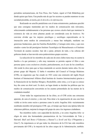 periodista norteamericano, de Free Press, Jim Tucker, siguió al Club Bilderberg por
donde quiera que fuera. Una prueba más de que los secretos se pueden mantener en una
sociedad presidida, en teoría, por el derecho a la información.
Realizando un sencillo paralelismo con el tema extraterrestre, podremos percibir
que unas consignas mantenidas por los medios de comunicación más relevantes,
seleccionando cuidadosamente a las personas que sientan cátedra hará que mantener la
existencia de vida en otros planetas pueda ser considerada cosa de lunáticos. No
conviene olvidar que los mejores psicólogos y sociólogos especializados en la
interacción entre medios de comunicación y masas han trabajado, mediante sus
generosas fundaciones, para las Familias Rockefeller y Carnegie entre otras, y que esos
estudios -como los del prestigioso Instituto Tecnológico de Massachussets o el Instituto
Tavistock de asuntos sociales- han ido a parar, primero de todo, a las cabezas del
gobierno donde se han movido estos poderosísimos grupos secretos.
La selección de los miembros de cada uno de estos clubes tiene muy en cuenta la
familia a la que pertenece y sólo muy raramente se permita superar el filtro a una
persona ajena a esos exclusivos círculos, particularmente, en el caso de los científicos.
Ahí reside la clave para que se haya mantenido en secreto durante tantos años. En ese
primer grupo del Majestic 12 había 6 miembros del Council of Foreign Relations
(CFR), un organismo que fue creado en 1921 como una extensión del inglés Royal
Institute of Internacional Affaires (Real Instituto de Asuntos Internacionales) gracias a
la financiación de las familias Morgan y Rockefeller, entre otras, y es lo que se conoce
hoy día como un think tank. Es decir, un lugar donde se deciden las políticas que los
medios de comunicación convertirán en los asuntos primordiales de las mentes de la
ciudadanía mundial.
Como todas las organizaciones de las élites, en el CFR existe una estructura
aparente, de cara al exterior, y otra real. Para dotar a la organización de una cara bien
visible se invita como socios a personas como la actriz Angelina Jolie -recientemente
nombrada miembro del prestigioso CFR- que, al tiempo que hacen una óptima labor de
relaciones públicas, mejoran la imagen del grupo de cara a los ingenuos ciudadanos.
Sus miembros reales -con capacidad de decisión, y no como Angelina Jolie- se
eligen de entre dos hermandades paramasónicas de las Universidades de Yale y
Harvard: Skull and Bones (“Calaveras y Huesos”) y Scroll and Key (“Pergamino y
Llave”). Su importancia es tal que todos los directores de la CIA han sido miembros
previamente del CFR y la mayoría de los altos cargos de la Admnistración, también.
35
 