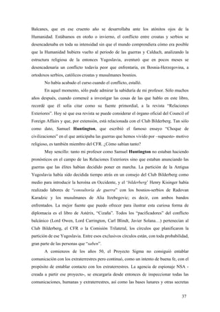 Balcanes, que en ese cruento año se desarrollaba ante los atónitos ojos de la
Humanidad. Estábamos en otoño o invierno, el conflicto entre croatas y serbios se
desencadenaba en toda su intensidad sin que el mundo comprendiera cómo era posible
que la Humanidad hubiera vuelto al periodo de las guerras y Calduch, analizando la
estructura religiosa de la entonces Yugoslavia, aventuró que en pocos meses se
desencadenaría un conflicto todavía peor que enfrentaría, en Bosnia-Herzegovina, a
ortodoxos serbios, católicos croatas y musulmanes bosnios.
No había acabado el curso cuando el conflicto, estalló.
En aquel momento, sólo pude admirar la sabiduría de mi profesor. Sólo muchos
años después, cuando comencé a investigar las cosas de las que hablo en este libro,
recordé que él solía citar como su fuente primordial, a la revista “Relaciones
Exteriores”. Hoy sé que esa revista se puede considerar el órgano oficial del Council of
Foreign Affairs y que, por extensión, está relacionada con el Club Bilderberg. Tan sólo
como dato, Samuel Huntington, que escribió el famoso ensayo “Choque de
civilizaciones” en el que anticipaba las guerras que hemos vivido por –supuesto- motivo
religioso, es también miembro del CFR. ¿Cómo sabían tanto?
Muy sencillo: tanto mi profesor como Samuel Huntington no estaban haciendo
pronósticos en el campo de las Relaciones Exteriores sino que estaban anunciando las
guerras que las élites habían decidido poner en marcha. La partición de la Antigua
Yugoslavia había sido decidida tiempo atrás en un consejo del Club Bilderberg como
medio para introducir la heroína en Occidente, y el ‘bilderberg’ Henry Kisinger había
realizado labores de “consultoría de guerra” con los bosnios-serbios de Radovan
Karadzic y los musulmanes de Alia Itzebegovic; es decir, con ambos bandos
enfrentados. La mejor fuente que puedo ofrecer para ilustrar esta curiosa forma de
diplomacia es el libro de Astérix, “Cizaña”. Todos los “pacificadores” del conflicto
balcánico (Lord Owen, Lord Carrington, Carl Blindt, Javier Solana…) pertenecían al
Club Bilderberg, el CFR o la Comisión Trilateral, los círculos que planificaron la
partición de ese Yugoslavia. Entre esos exclusivos círculos están, con toda probabilidad,
gran parte de las personas que “saben”.
A comienzos de los años 50, el Proyecto Sigma no consiguió entablar
comunicación con los extraterrestres pero continuó, como un intento de buena fe, con el
propósito de entablar contacto con los extraterrestres. La agencia de espionaje NSA -
creada a partir ese proyecto-, se encargaría desde entonces de inspeccionar todas las
comunicaciones, humanas y extraterrestres, así como las bases lunares y otras secretas
37
 