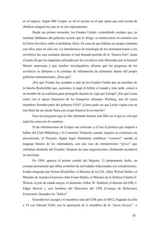 en el espacio. Según Bill Cooper, es tal el secreto en el que opera que está exenta de
obedecer ninguna ley que no la cite expresamente.
Desde ese primer momento, los Estados Unidos -entendiendo siempre que, en
realidad, hablamos del gobierno secreto que lo dirige- se mantuvieron en contacto con
la Unión Soviética sobre el problema Alien. En caso de que hubiera un ataque contarían
con ellos, pero no sólo eso. La transferencia de tecnología de los norteamericanos a los
soviéticos fue una constante durante el mal llamado periodo de la “Guerra Fría”, hasta
el punto de que las máquinas utilizadas por los soviéticos eran fabricadas por la General
Motors americana y que muchos investigadores afirman que los progresos de los
soviéticos se debieron a la cesiones de información de elementos dentro del propio
gobierno norteamericano. ¿Para qué?
¿Por qué Trostky fue ayudado a salir de los Estados Unidos por un miembro de
la familia Rockefeller que, asimismo, le pagó el billete a Canadá y más tarde, colocó a
un hombre de su confianza para protegerle durante su viaje por Europa? ¿Por qué Lenin
contó con el apoyo financiero de los banqueros alemanes Warburg, uno de cuyos
miembros formaba parte del gobierno USA? ¿Cómo pudo ser que Lenin viajara con un
tren lleno de oro desde Suiza con el que financió la revolución?
Esas son preguntas que se irán rebelando durante este libro en el que se verá que
nada fue como nos lo contaron.
Si las informaciones de Cooper son correctas -y él fue el primero que empezó a
hablar del Club Bilderberg y la Comisión Trilateral, cuando siquiera su existencia era
desconocida, el Proyecto Sigma logró finalmente establecer “contacto” usando el
lenguaje binario de los ordenadores, con una raza de extraterrestres “grises” que
orbitaban alrededor del Ecuador. Después de unas negociaciones, finalmente acordaron
un aterrizaje.
En 1954, aparece el primer comité del Majestic 12 propiamente dicho, un
consejo permanente que debía controlar las actividades relacionadas con extraterrestres.
Estaba integrado por Nelson Rockfeller; el Director de la CIA, Allen Welsch Dulles; el
Ministro de Asuntos Exteriores John Foster Dulles; el Ministro de la Defensa Charles E.
Wilson; el jefe de estado mayor, el almirante Arthur W. Radford; el director del FBI, J.
Edgar Hoover y seis hombres del Directorio del CFR (Consejo de Relaciones
Exteriores), llamados los “Sabios”.
Einsenhower escogió a 6 miembros más del CFR para el MJ12, llegando la cifra
a 19 con Edward Teller con la aportación de 6 miembros de la “Jason Society” o
38
 