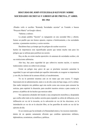 DISCURSO DE JOHN FITZGERALD KENNEDY SOBRE
SOCIEDADES SECRETAS Y LIBERTAD DE PRENSA, 27 ABRIL
DE 1961
(Puedes verlo si escribes “Kennedy Sociedades secretas” en Youtube o buscas
“Proyecto Matriz” en Google videos).
“Señoras y señores:
La propia palabra “Secreto” es repugnante en una sociedad libre y abierta.
Somos un pueblo que nos hemos opuesto, expresa e históricamente, a las sociedades
secretas. a juramentos secretos y a actos secretos.
Decidimos hace ya tiempo que los peligros de ocultar excesivos
hechos de importancia eran injustificados puesto que tenían mucho más peso los
peligros que se utilizan para justificar ese secreto.
Hoy en día, no existe mucha oposición a la amenaza de sociedades ocultas y de
sus restricciones arbitrarias.
Aún hoy, hay poca seguridad de que sobreviva nuestra nación, si nuestros
tradicionales valores no sobreviven consigo.
Existe un peligro muy grave de que se proclame necesario aumentar la
seguridad, lo que será aprovechado por aquellos interesados en exagerar su importancia
y con ella, los límites de la censura oficial y el encubrimiento.
Yo no lo permitiré mientras esté en mi mano que esto ocurra. Y ningún
funcionario de mi administración, tanto si es de alto como de bajo rango, civil o militar.
Que nadie interprete mis palabras aquí esta noche como una excusa para censurar las
noticias, para suprimir la disensión, para encubrir nuestros errores o para coartar a la
prensa o al público de los hechos que merecen saber.
Nos oponemos alrededor del mundo a una conspiración monolítica y despiadada
que confía sobre todo en los medios secretos para expandir su esfera de influencia, en la
infiltración en vez de la invasión, en la subversión en vez de las elecciones, en la
intimidación en vez de en la elección libre, en las guerrillas de noche en vez de los
ejércitos de día.
Es un sistema que ha reclutado a la Humanidad entera y los recursos materiales
dentro de un aparato sumamente eficiente que combina operaciones militares,
diplomáticas, económicas, científicas y políticas.
4
 