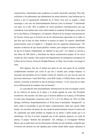 extraterrestres, ofreciéndose para ayudarnos en nuestro desarrollo espiritual. Para ello,
solicitaron a los gobernantes que abandonaran las armas atómicas y que lucharan por la
justicia y por la regeneración ambiental de la Tierra. Esta raza se negaba a donar
tecnología a una raza tan demostradamente belicosa como la humana”. Confirmando
este dato, en el año 1952 se publicó en varios periódicos norteamericanos que una
cantidad de ovnis habían sido vistos sobrevolando la ciudad de Washington, en las áreas
de la Casa Blanca, el Pentágono y el Capitolio. Muchos de los testigos eran personal de
las Fuerzas Aéreas que se hicieron eco de las informaciones aparecidas en el radar, lo
que hizo que la base de Saint Andrews se pusiera en alerta. Un experto, identificado
posteriormente como el Capitán E. J. Ruppelt, hizo las siguientes declaraciones: “No
tenemos evidencias de que fueran platillos volantes, pero tampoco tenemos evidencias
de que no lo fueran. Simplemente, no sabemos lo que eran”. Los objetos se movían a
una altura de 500 metros y describían las típicas aceleraciones propias de las naves
venidas de otros mundos. Otro experto del departamento de Inteligencia aerospacial de
la Base de las Fuerzas Aéreas de Wrigtht-Patteron, en Ohio, fue enviado a investigar el
tema.
Para algunos, éste fue el intento por parte de una raza gente de las estrellas
completamente humanas por evitar lo que iba a suceder poco tiempo después: el
encuentro del presidente de los Estados Unidos de América con una raza de seres de
perversas intenciones. Tanto Bob Dean, como Bill Cooper o Clifford Stone, entre otros
muchos, coinciden al describir la raza de humanos estelares. “si los vieras por la calles
no los diferenciarías de cualquier otro ser humano”.
La veracidad de estas trascendentales informaciones ha sido investigada a través
de los archivos de prensa de la época y la propia agenda de actos del Presidente
Eisenhower. De acuerdo a los datos que se hicieron públicos en la época, el Presidente
se tomó unas inesperadas vacaciones entre el 17 y el 21 de febrero de 1954, en Palm
Springs, California. Sorprendentemente, el 20 de enero el presidente “desapareció”, es
decir, nadie le encontraba, lo que dio lugar a especulaciones sobre que, quizás, había
muerto. Su secretario de prensa dio una rueda de prensa bastante inusual el mismo día
20, explicando que había perdido un empaste de un diente y había tenido que ir al
odontólogo. Tal fue el revuelo originado que al día siguiente apareció, en rueda de
prensa, el propio “dentista del presidente”. Sin embargo, el investigador William
Moore, que se pudo hacer con los documentos oficiales de este incidente, comprobó que
la historia del dentista era una tapadera para ocultar dónde había estado realmente el
40
 