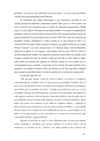 presidente. La teoría es que aprovechó ese receso para ir a la base aérea de Muroc
Airfield, más tarde renombrada como Edwards.
El documento que señala directamente a que Eisenhower participó en esa
reunión procede del metafísico californiano Gerald Light, quien en 1954 escribió una
carta al director de la Fundación para el estudio de fenómenos paranormales, Meade
Layne. En ella, Light le informaba de que había acudido a esa reunión acompañando al
presidente, junto con el doctor Edwin Nourse (1883-1974), el primer jefe del consejo de
asesores económico de la presidencia entre los años 1944-1953 y que fue consultor del
presidente Truman. Oficialmente se había retirado de la vida privada en 1953 y su
cometido allí era asesorar sobre el impacto económico que podría conllevar un eventual
“Primer Contacto” con seres extraterrestres. El Cardenal James Francis MacIntyre,
cabeza de la Iglesia en Los Angeles, como obispo entre los años 1948-70, emitía la
opinión religiosa del cuarteto. Su importancia radicaba en que había sido elegido como
el primer cardenal del Oeste de Estados Unidos por Pío XII en 1952. Dado su rango,
podía emitir una opinión que implicara al Vaticano aunque no se ha podido leer su
correspondencia para confirmar su presencia en esa reunión. El cuarto miembro de la
delegación era Franklin Winthrop Allen, un reportero de 80 años que había trabajado
para el grupo de periódicos Hearst. El daría la opinión de los medios de comunicación.
La carta de Light dice así:
“Mis queridos amigos: acabo de volver de Muroc. La noticia es verdadera;
¡devastadoramente verdadera! Hice el viaje junto con el periodista Franklin Allen, el
asesor de economia Edwin Nurse y el obispo de Los Angeles, MacIntyre-(no divulguéis
sus nombres por el momento, por favor-. Cuando nos permitieron entrar en el área
restringida -después de aproximadamente seis horas en las que fuimos interrogados en
cada aspecto, incidente, evento de nuestras vidas tanto públicas como privadas- tuve el
presentimiento de que el mundo había llegado a un final de realismo fantástico. Jamás
había visto tantos seres humanos en un estado de completo colapso y confusión al
darse cuenta de que el mundo tal y como lo conocían había terminado. (...) La realidad
del otro plano de la realidad ha sido modificada de una vez y para siempre de los
planos de la especulación y se ha convertido en un estado de consciencia de cada
responsable científico y grupos políticos.
Durante los dos días de visita, vi cinco diferentes tipos de naves que estaban
siendo estudiadas y manejadas por nuestros oficiales de la fuerza Aérea -con la
asistencia y el permiso de los “Etéricos-. No tengo palabras para expresar mis
41
 