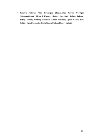 • Reserva Federal: Alan Greenspan (Presidente); Gerald Corrigan
(Vicepresidente); Richard Cooper; Robert Forrestal; Robert Erburu;
Bobby Inman; Anthony Solomon; Edwin Truman; Cyrus Vance; Paul
Volker; Sam Cros; John Opel; Steven Muller; Robert Knight.
49
 