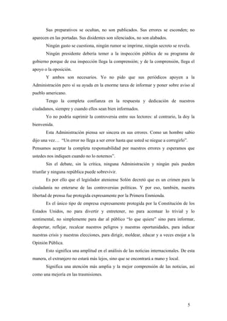Sus preparativos se ocultan, no son publicados. Sus errores se esconden; no
aparecen en las portadas. Sus disidentes son silenciados, no son alabados.
Ningún gasto se cuestiona, ningún rumor se imprime, ningún secreto se revela.
Ningún presidente debería temer a la inspección pública de su programa de
gobierno porque de esa inspección llega la comprensión; y de la comprensión, llega el
apoyo o la oposición.
Y ambos son necesarios. Yo no pido que sus periódicos apoyen a la
Administración pero sí su ayuda en la enorme tarea de informar y poner sobre aviso al
pueblo americano.
Tengo la completa confianza en la respuesta y dedicación de nuestros
ciudadanos, siempre y cuando ellos sean bien informados.
Yo no podría suprimir la controversia entre sus lectores: al contrario, la doy la
bienvenida.
Esta Administración piensa ser sincera en sus errores. Como un hombre sabio
dijo una vez… “Un error no llega a ser error hasta que usted se niegue a corregirlo”.
Pensamos aceptar la completa responsabilidad por nuestros errores y esperamos que
ustedes nos indiquen cuando no lo notemos”.
Sin el debate, sin la crítica, ninguna Administración y ningún país pueden
triunfar y ninguna república puede sobrevivir.
Es por ello que el legislador ateniense Solón decretó que es un crimen para la
ciudadanía no enterarse de las controversias políticas. Y por eso, también, nuestra
libertad de prensa fue protegida expresamente por la Primera Enmienda.
Es el único tipo de empresa expresamente protegida por la Constitución de los
Estados Unidos, no para divertir y entretener, no para acentuar lo trivial y lo
sentimental, no simplemente para dar al público “lo que quiere” sino para informar,
despertar, reflejar, recalcar nuestros peligros y nuestras oportunidades, para indicar
nuestras crisis y nuestras elecciones, para dirigir, moldear, educar y a veces enojar a la
Opinión Pública.
Esto significa una amplitud en el análisis de las noticias internacionales. De esta
manera, el extranjero no estará más lejos, sino que se encontrará a mano y local.
Significa una atención más amplia y la mejor comprensión de las noticias, así
como una mejoría en las trasmisiones.
5
 