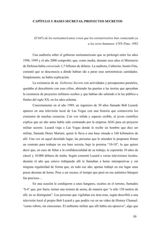 CAPÍTULO 3: BASES SECRETAS, PROYECTOS SECRETOS
El 64% de los norteamericanos creen que los extraterrestres han contactado ya
a los seres humanos. CNN-Time, 1992
Una auditoría sobre el gobierno norteamericano que se prolongó entre los años
1998, 1999 y el año 2000 comprobó, que, como media, durante esos años el Ministerio
de Defensa había extraviado 1,7 billones de dólares. La auditora, Catherine Austin Fitts,
constató que se desconocía a dónde habían ido a parar esas astronómicas cantidades.
Simplemente, no había explicación.
La existencia de un Gobierno Secreto con actividades y presupuestos paralelos,
quedaba al descubierto con esas cifras, abriendo las puertas a las teorías que apoyaban
la existencia de proyectos militares ocultos y que habían ido saliendo a la luz pública a
finales del siglo XX, en los años ochenta.
Concretamente en el año 1989, un ingeniero de 30 años llamado Bob Lazard,
aparece en una televisión local de Las Vegas con una historia que conmovería los
cimientos de muchas creencias. Con voz sólida y aspecto creíble, el joven científico
explica que un año antes había sido contratado por la empresa AGG para un proyecto
militar secreto. Lazard viaja a Las Vegas donde le recibe un hombre que dice ser
militar, llamado Denis Mariani, quien le lleva a una base situada a 160 kilómetros de
allí. Una vez en aquel desolado lugar, las personas que le atienden le proponen firmar
un contrato para trabajar en esa base secreta, bajo la premisa “10-10”, lo que quiere
decir que, en caso de faltar a la confidencialidad de su trabajo, le esperarán 10 años de
cárcel y 10.000 dólares de multa. Según comentó Lazard a varias televisiones locales,
durante el año que estuvo trabajando allí le llamaban a horas intempestivas y sin
ninguna regularidad de forma que, en todo ese año, apenas trabajó en ese lugar unas
pocas decenas de horas. Pese a ser escaso, el tiempo que pasó en ese auténtico búnquer
fue precioso…
En una ocasión le condujeron a unos hangares, ocultos en el terreno, llamados
‘S-4’ que, por fuera, tenían una textura de arena, de manera que “a sólo 150 metros de
allí, no se distinguían”. Las personas que vigilaban ese área eran, según describió a una
televisión local el propio Bob Lazard y que podéis ver en un vídeo de History Channel:
“como robots, sin emociones. El ambiente militar que allí había era opresivo”, algo que
50
 