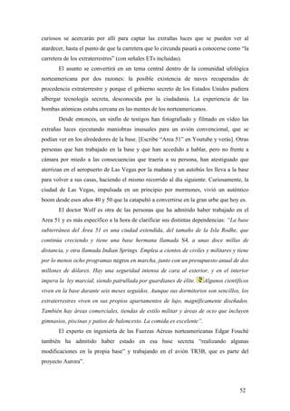 curiosos se acercarán por allí para captar las extrañas luces que se pueden ver al
atardecer, hasta el punto de que la carretera que lo circunda pasará a conocerse como “la
carretera de los extraterrestres” (con señales ETs incluidas).
El asunto se convertirá en un tema central dentro de la comunidad ufológica
norteamericana por dos razones: la posible existencia de naves recuperadas de
procedencia extraterrestre y porque el gobierno secreto de los Estados Unidos pudiera
albergar tecnología secreta, desconocida por la ciudadania. La experiencia de las
bombas atómicas estaba cercana en las mentes de los norteamericanos.
Desde entonces, un sinfín de testigos han fotografiado y filmado en vídeo las
extrañas luces ejecutando maniobras inusuales para un avión convencional, que se
podían ver en los alrededores de la base. [Escribe “Area 51” en Youtube y verás]. Otras
personas que han trabajado en la base y que han accedido a hablar, pero no frente a
cámara por miedo a las consecuencias que traería a su persona, han atestiguado que
aterrizan en el aeropuerto de Las Vegas por la mañana y un autobús les lleva a la base
para volver a sus casas, haciendo el mismo recorrido al día siguiente. Curiosamente, la
ciudad de Las Vegas, impulsada en un principio por mormones, vivió un auténtico
boom desde esos años 40 y 50 que la catapultó a convertirse en la gran urbe que hoy es.
El doctor Wolf es otra de las personas que ha admitido haber trabajado en el
Area 51 y es más específico a la hora de clarificar sus distintas dependencias: “La base
subterránea del Área 51 es una ciudad extendida, del tamaño de la Isla Rodhe, que
continúa creciendo y tiene una base hermana llamada S4, a unas doce millas de
distancia, y otra llamada Indian Springs. Emplea a cientos de civiles y militares y tiene
por lo menos ocho programas negros en marcha, junto con un presupuesto anual de dos
millones de dólares. Hay una seguridad intensa de cara al exterior, y en el interior
impera la ley marcial, siendo patrullada por guardianes de élite. Algunos científicos
viven en la base durante seis meses seguidos. Aunque sus dormitorios son sencillos, los
extraterrestres viven en sus propios apartamentos de lujo, magníficamente diseñados.
También hay áreas comerciales, tiendas de estilo militar y áreas de ocio que incluyen
gimnasios, piscinas y patios de baloncesto. La comida es excelente”.
El experto en ingeniería de las Fuerzas Aéreas norteamericanas Edgar Fouché
también ha admitido haber estado en esa base secreta “realizando algunas
modificaciones en la propia base” y trabajando en el avión TR3B, que es parte del
proyecto Aurora”.
52
 