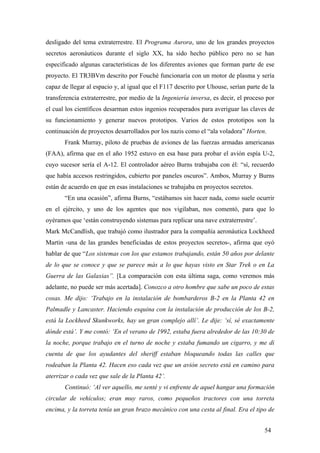 desligado del tema extraterrestre. El Programa Aurora, uno de los grandes proyectos
secretos aeronáuticos durante el siglo XX, ha sido hecho público pero no se han
especificado algunas características de los diferentes aviones que forman parte de ese
proyecto. El TR3BVm descrito por Fouché funcionaría con un motor de plasma y sería
capaz de llegar al espacio y, al igual que el F117 descrito por Uhouse, serían parte de la
transferencia extraterrestre, por medio de la Ingeniería inversa, es decir, el proceso por
el cual los científicos desarman estos ingenios recuperados para averiguar las claves de
su funcionamiento y generar nuevos prototipos. Varios de estos prototipos son la
continuación de proyectos desarrollados por los nazis como el “ala voladora” Horten.
Frank Murray, piloto de pruebas de aviones de las fuerzas armadas americanas
(FAA), afirma que en el año 1952 estuvo en esa base para probar el avión espía U-2,
cuyo sucesor sería el A-12. El controlador aéreo Burns trabajaba con él: “sí, recuerdo
que había accesos restringidos, cubierto por paneles oscuros”. Ambos, Murray y Burns
están de acuerdo en que en esas instalaciones se trabajaba en proyectos secretos.
“En una ocasión”, afirma Burns, “estábamos sin hacer nada, como suele ocurrir
en el ejército, y uno de los agentes que nos vigilaban, nos comentó, para que lo
oyéramos que ‘están construyendo sistemas para replicar una nave extraterrestre’.
Mark McCandlish, que trabajó como ilustrador para la compañía aeronáutica Lockheed
Martin -una de las grandes beneficiadas de estos proyectos secretos-, afirma que oyó
hablar de que “Los sistemas con los que estamos trabajando, están 50 años por delante
de lo que se conoce y que se parece más a lo que hayas visto en Star Trek o en La
Guerra de las Galaxias”. [La comparación con esta última saga, como veremos más
adelante, no puede ser más acertada]. Conozco a otro hombre que sabe un poco de estas
cosas. Me dijo: ‘Trabajo en la instalación de bombarderos B-2 en la Planta 42 en
Palmadle y Lancaster. Haciendo esquina con la instalación de producción de los B-2,
está la Lockheed Skunkworks, hay un gran complejo allí’. Le dije: ‘sí, sé exactamente
dónde está’. Y me contó: ‘En el verano de 1992, estaba fuera alrededor de las 10:30 de
la noche, porque trabajo en el turno de noche y estaba fumando un cigarro, y me di
cuenta de que los ayudantes del sheriff estaban bloqueando todas las calles que
rodeaban la Planta 42. Hacen eso cada vez que un avión secreto está en camino para
aterrizar o cada vez que sale de la Planta 42’.
Continuó: ‘Al ver aquello, me senté y vi enfrente de aquel hangar una formación
circular de vehículos; eran muy raros, como pequeños tractores con una torreta
encima, y la torreta tenía un gran brazo mecánico con una cesta al final. Era el tipo de
54
 