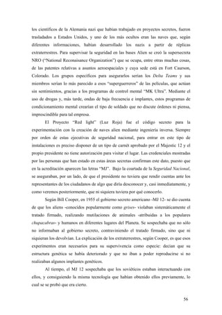 los científicos de la Alemania nazi que habían trabajado en proyectos secretos, fueron
trasladados a Estados Unidos, y uno de los más ocultos eran las naves que, según
diferentes informaciones, habían desarrollado los nazis a partir de réplicas
extraterrestres. Para supervisar la seguridad en las bases Alien se creó la supersecreta
NRO (“National Reconaisance Organization”) que se ocupa, entre otras muchas cosas,
de las patentes relativas a asuntos aeroespaciales y cuya sede está en Fort Caurson,
Colorado. Los grupos específicos para asegurarlos serían los Delta Teams y sus
miembros serían lo más parecido a esos “superguerreros” de las películas, que actúan
sin sentimientos, gracias a los programas de control mental “MK Ultra”. Mediante el
uso de drogas y, más tarde, ondas de baja frecuencia e implantes, estos programas de
condicionamiento mental crearían el tipo de soldado que no discute órdenes ni piensa,
imprescindible para tal empresa.
El Proyecto “Red light” (Luz Roja) fue el código secreto para la
experimentación con la creación de naves alien mediante ingeniería inversa. Siempre
por orden de estas ejecutivas de seguridad nacional, para entrar en este tipo de
instalaciones es preciso disponer de un tipo de carnét aprobado por el Majestic 12 y el
propio presidente no tiene autorización para visitar el lugar. Las credenciales mostradas
por las personas que han estado en estas áreas secretas confirman este dato, puesto que
en la acreditación aparecen las letras “MJ”. Bajo la coartada de la Seguridad Nacional,
se aseguraban, por un lado, de que el presidente no tuviera que rendir cuentas ante los
representantes de los ciudadanos de algo que diría desconocer y, casi inmediatamente, y
como veremos posteriormente, que ni siquiera tuviera por qué conocerlo.
Según Bill Cooper, en 1955 el gobierno secreto americano -MJ 12- se dio cuenta
de que los aliens -conocidos popularmente como grises- violaban sistemáticamente el
tratado firmado, realizando mutilaciones de animales -atribuidas a los populares
chupacabras- y humanos en diferentes lugares del Planeta. Se sospechaba que no sólo
no informaban al gobierno secreto, contraviniendo el tratado firmado, sino que ni
siquieran los devolvían. La explicación de los extraterrestres, según Cooper, es que esos
experimentos eran necesarios para su supervivencia como especie: decian que su
estructura genética se había deteriorado y que no iban a poder reproducirse si no
realizaban algunos implantes genéticos.
Al tiempo, el MJ 12 sospechaba que los soviéticos estaban interactuando con
ellos, y consiguiendo la misma tecnología que habían obtenido ellos previamente, lo
cual se se probó que era cierto.
56
 