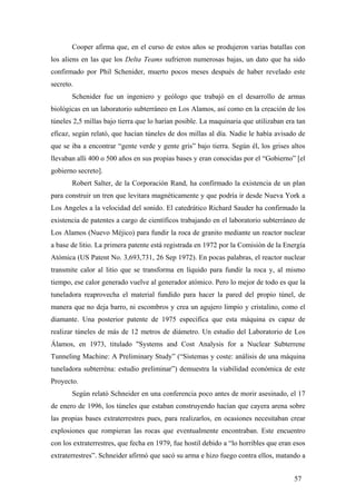 Cooper afirma que, en el curso de estos años se produjeron varias batallas con
los aliens en las que los Delta Teams sufrieron numerosas bajas, un dato que ha sido
confirmado por Phil Schenider, muerto pocos meses después de haber revelado este
secreto.
Schenider fue un ingeniero y geólogo que trabajó en el desarrollo de armas
biológicas en un laboratorio subterráneo en Los Alamos, así como en la creación de los
túneles 2,5 millas bajo tierra que lo harían posible. La maquinaria que utilizaban era tan
eficaz, según relató, que hacían túneles de dos millas al día. Nadie le había avisado de
que se iba a encontrar “gente verde y gente gris” bajo tierra. Según él, los grises altos
llevaban alli 400 o 500 años en sus propias bases y eran conocidas por el “Gobierno” [el
gobierno secreto].
Robert Salter, de la Corporación Rand, ha confirmado la existencia de un plan
para construir un tren que levitara magnéticamente y que podría ir desde Nueva York a
Los Angeles a la velocidad del sonido. El catedrático Richard Sauder ha confirmado la
existencia de patentes a cargo de científicos trabajando en el laboratorio subterráneo de
Los Alamos (Nuevo Méjico) para fundir la roca de granito mediante un reactor nuclear
a base de litio. La primera patente está registrada en 1972 por la Comisión de la Energía
Atómica (US Patent No. 3,693,731, 26 Sep 1972). En pocas palabras, el reactor nuclear
transmite calor al litio que se transforma en líquido para fundir la roca y, al mismo
tiempo, ese calor generado vuelve al generador atómico. Pero lo mejor de todo es que la
tuneladora reaprovecha el material fundido para hacer la pared del propio túnel, de
manera que no deja barro, ni escombros y crea un agujero limpio y cristalino, como el
diamante. Una posterior patente de 1975 especifica que esta máquina es capaz de
realizar túneles de más de 12 metros de diámetro. Un estudio del Laboratorio de Los
Álamos, en 1973, titulado "Systems and Cost Analysis for a Nuclear Subterrene
Tunneling Machine: A Preliminary Study” (“Sistemas y coste: análisis de una máquina
tuneladora subterréna: estudio preliminar”) demuestra la viabilidad económica de este
Proyecto.
Según relató Schneider en una conferencia poco antes de morir asesinado, el 17
de enero de 1996, los túneles que estaban construyendo hacían que cayera arena sobre
las propias bases extraterrestres pues, para realizarlos, en ocasiones necesitaban crear
explosiones que rompieran las rocas que eventualmente encontraban. Este encuentro
con los extraterrestres, que fecha en 1979, fue hostil debido a “lo horribles que eran esos
extraterrestres”. Schneider afirmó que sacó su arma e hizo fuego contra ellos, matando a
57
 