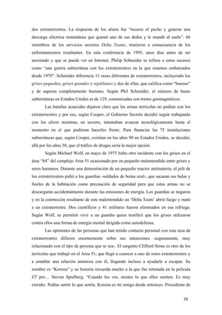 dos extraterrestres. La respuesta de los aliens fue “tocarse el pecho y generar una
descarga eléctrica instantánea que quemó uno de sus dedos y le mandó al suelo”. 66
miembros de los servicios secretos Delta Teams, murieron a consecuencia de los
enfrentamientos resultantes. En esta conferencia de 1995, unos días antes de ser
asesinado y que se puede ver en Internet, Philip Schneider se refiere a estos sucesos
como “una guerra subterránea con los extraterrestres en la que estamos embarcados
desde 1979”. Schenider diferencia 11 razas diferentes de extraterrestres, incluyendo los
grises pequeños, grises grandes y reptilianos y dos de ellas, que califica como “buenos”
y de aspecto completamente humano. Según Phil Schenider, el número de bases
subterráneas en Estados Unidos es de 129, comunicadas con trenes geomagnéticos.
Las batallas acaecidas dejaron claro que las armas terrícolas no podían con los
extraterrestres y por eso, según Cooper, el Gobierno Secreto decidió seguir trabajando
con los aliens mientras, en secreto, intentaban avanzar tecnológicamente hasta el
momento en el que pudieran hacerles frente. Para financiar las 75 instalaciones
subterráneas que, según Cooper, existían en los años 90 en Estados Unidos, se decidió,
allá por los años 50, que el tráfico de drogas sería la mejor opción.
Según Michael Wolf, en mayo de 1975 hubo otro incidente con los grises en el
área “S4” del complejo Area 51 ocasionado por un pequeño malentendido entre grises y
seres humanos. Durante una demostración de un pequeño reactor antimateria, el jefe de
los extraterrestres pidió a los guardias -soldados de boina azul-, que sacaran sus balas y
fusiles de la habitación como precaución de seguridad para que estas armas no se
descargaran accidentalmente durante las emisiones de energía. Los guardias se negaron
y en la conmoción resultante de este malentendido un ‘Delta Team’ abrió fuego y mató
a un extraterrestre. Dos científicos y 41 militares fueron eliminados en esa refriega.
Según Wolf, se permitió vivir a un guardia quien testificó que los grises utilizaron
contra ellos una forma de energía mental dirigida como autodefensa.
Las opiniones de las personas que han tenido contacto personal con esta raza de
extraterrestres difieren enormemente sobre sus intenciones -seguramente, muy
relacionado con el tipo de persona que se sea-. El sargento Clifford Stone es otro de los
terrícolas que trabajó en el Area 51, que llegó a conocer a uno de estos extraterrestres y
a entablar una relación amistosa con él, llegando incluso a ayudarle a escapar. Su
nombre es “Korona” y su historia recuerda mucho a la que fue retratada en la película
ET por… Steven Spielberg. “Cuando los ves, sientes lo que ellos sienten. Es muy
extraño. Podías sentir lo que sentía. Korona es mi amigo desde entonces. Procedente de
58
 