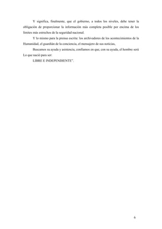 Y significa, finalmente, que el gobierno, a todos los niveles, debe tener la
obligación de proporcionar la información más completa posible por encima de los
límites más estrechos de la seguridad nacional.
Y lo mismo para la prensa escrita: los archivadores de los acontecimientos de la
Humanidad, el guardíán de la conciencia, el mensajero de sus noticias,
Buscamos su ayuda y asistencia, confiamos en que, con su ayuda, el hombre será
Lo que nació para ser:
LIBRE E INDEPENDIENTE”.
6
 