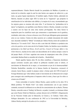 exponencialmente. Charles Darwin heredó los postulados de Malthus al postular su
teoría de la evolución, según la cual los más fuertes son capaces de sobrevivir y, por
tanto, sus genes logran reproducirse. El también inglés, Charles Galton, admirador de
Darwin, lanzaría en pleno siglo XIX la teoría de la “eugenesia” que proponía la
esterilización de los individuos más débiles y la mejora de la raza, recomendando que
los mejores genes se cruzaran sólo entre ellos. Y así hicieron los “prohombres de la
época” en Inglaterra, con apellidos como Darwin, Galton o Huxley, instando a sus hijos
a casarse con los hijos de estas otras mentes privilegiadas. Sus ideas fueron la
inspiración para los científicos nazis que comenzaron a experimentar con la genética,
recabando, entre otras, a buenas alemanas con el fin de que albergaran genes puramente
arios en sus vientres. Cientos de niños nacieron así a cuidado únicamente del estado
nazi, haciendo realidad la “fábula” inventada por Aldous Huxley (nieto del ayudante de
Darwin) en “Un mundo Feliz”. Pero no sólo a este lado del Atlántico se producía esta
selección genética; en la costa este de los Estados Unidos, las familias cuyos miembros
pertenecían a los Skull and Bones, Scroll and Key, Council of Foreign Affairs o los
Clubs Rotarios, muchas de las cuales son descendientes de la realeza europea -como la
del propio Bush o Al Gore- seguirían esta norma de emparejarse entre ellos. [Como
curiosidad, Barbara Bush es miembro de la familia… Rockefeller].
Desde aquellos lejanos años 50, las élites científicas y financieras decidieron
apoyar corrientes sociales para reducir la población mundial como el aborto, el
movimiento de liberación de la mujer y el movimiento en pro de la homosexualidad.
Nicholas Rockefeller, miembro de la famosa familia de financieros, reconoció al
cineasta Aaron Russo, cuando le propuso entrar a formar parte del CFR (Council of
Foreign Relations) que “ellos habían creado el movimiento de la liberación de la mujer
para conseguir más contribuyentes al impuesto sobre la renta y hacer que los niños se
criaran con el Estado”.
Como curiosidad, el escritor Aldous Huxley, quien escribió en los años 30 la
fábula profética “El Mundo Feliz” con tantas connotaciones con lo que estamos
contando, reconoció la influencia en su obra de los conocimientos de su abuelo, Thomas
Huxley -conocido como el ‘buldog’ de Darwin-; su padre, Leonard; y su hermano Julian
que sería Premio Nobel de Medicina y primer director de la UNESCO (Organización
de las Naciones Unidas para la Educación, la Ciencia y la Cultura). Todos ellos,
biólogos destacados. En una conferencia de 1962 en la Universidad de Berkeley,
Aldoux Huxley anticipó la dictadura de los científicos:
61
 