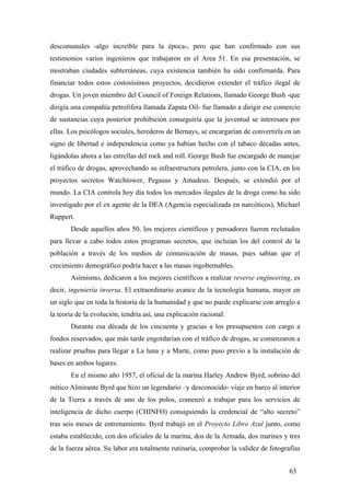 descomunales -algo increíble para la época-, pero que han confirmado con sus
testimonios varios ingenieros que trabajaron en el Area 51. En esa presentación, se
mostraban ciudades subterráneas, cuya existencia también ha sido confirmarda. Para
financiar todos estos costosísimos proyectos, decidieron extender el tráfico ilegal de
drogas. Un joven miembro del Council of Foreign Relations, llamado George Bush -que
dirigía una compañía petrolífera llamada Zapata Oil- fue llamado a dirigir ese comercio
de sustancias cuya posterior prohibición conseguiría que la juventud se interesara por
ellas. Los psicólogos sociales, herederos de Bernays, se encargarían de convertirla en un
signo de libertad e independencia como ya habían hecho con el tabaco décadas antes,
ligándolas ahora a las estrellas del rock and roll. George Bush fue encargado de manejar
el tráfico de drogas, aprovechando su infraestructura petrolera, junto con la CIA, en los
proyectos secretos Watchtower, Pegasus y Amadeus. Después, se extendió por el
mundo. La CIA controla hoy día todos los mercados ilegales de la droga como ha sido
investigado por el ex agente de la DEA (Agencia especializada en narcóticos), Michael
Ruppert.
Desde aquellos años 50, los mejores científicos y pensadores fueron reclutados
para llevar a cabo todos estos programas secretos, que incluían los del control de la
población a través de los medios de comunicación de masas, pues sabían que el
crecimiento demográfico podría hacer a las masas ingobernables.
Asímismo, dedicaron a los mejores científicos a realizar reverse engineering, es
decir, ingeniería inversa. El extraordinario avance de la tecnología humana, mayor en
un siglo que en toda la historia de la humanidad y que no puede explicarse con arreglo a
la teoría de la evolución, tendría así, una explicación racional.
Durante esa década de los cincuenta y gracias a los presupuestos con cargo a
fondos reservados, que más tarde engordarían con el tráfico de drogas, se comenzaron a
realizar pruebas para llegar a La luna y a Marte, como paso previo a la instalación de
bases en ambos lugares.
En el mismo año 1957, el oficial de la marina Harley Andrew Byrd, sobrino del
mítico Almirante Byrd que hizo un legendario –y desconocido- viaje en barco al interior
de la Tierra a través de uno de los polos, comenzó a trabajar para los servicios de
inteligencia de dicho cuerpo (CHINFO) consiguiendo la credencial de “alto secreto”
tras seis meses de entrenamiento. Byrd trabajó en el Proyecto Libro Azul junto, como
estaba establecido, con dos oficiales de la marina, dos de la Armada, dos marines y tres
de la fuerza aérea. Su labor era totalmente rutinaria, comprobar la validez de fotografías
63
 