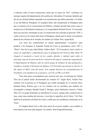 e informes sobre el tema extraterrestre, hasta que en marzo de 1957, “recibimos un
mensaje urgente del departamento de la policía de Alexandria. El mensaje indicaba que
dos de sus oficiales habían capturado a un extraterrestre que había aterrizado a 14 millas
al sur del Bulevar Pentágono. El ocupante habia sido transportado al Pentágono para
que se reuniera con el vicesecretario de Defensa y después llevado bajo tierra a que se
reuniera con el Presidente Eisenhower y el vicepresidente Richard Nixon”. El encuentro
duró casi una hora, terminado el cual, el extraterrestre fue colocado en posición “VIP” y
vuelto a llevar en los trenes bajo tierra al Pentágono, donde pasó la noche en la primera
planta de las oficinas de la Armada. Su nombre era Valiant Thor, según Byrd.
Los otros dos extraterrestres en misión aparentemente “evangélica” para
predicar a los humanos la Segunda Venida de Cristo se presentaron como “Jill” y
“Donn”. Esto fue lo que relató Harley Andrew Byrd: “El Comandante James estaba en
tareas de seguridad y comprobación para la delegación del Proyecto Blue Book. Él
chequeó el encuentro a través de los canales oficiales e informó tanto sobre el
aterrizaje como de la entrevista de los ‘emisarios del espacio’ cuando fue requerido por
el Departamento de Defensa, ante un selecto grupo de militares de alta graduación y
científicos, incluido el Secretario de Defensa, F.F.Forrestall, que hacían la cifra de 12
[Se refiere al MJ12, nota del autor]. Acto seguido hicieron sus recomendaciones al
Presidente, a los miembros de su ejecutivo, a la CIA, al FBI y a la NSA”.
Para unos pocos investigadores que conocen este caso, el aterrizaje de Valiant
Thor fue el primer hecho documentado de contacto ET. Según Byrd, Valiant Thor
contactó con la persona en el Pentágono que estaba encargada de la cuestión alien,
llamada Nancy Warren, que a su vez contactó con un sacerdote, que también era
investigador y teólogo, llamado Frank E. Stranges, quien finalmente conoció a Valian
Thor. Él y su grupo finalmente se marcharon en su nave, aunque antes contaron que su
raza, como otras muchas del universo, viven bajo la superficie de la Tierra. “Val Thor
habló de la presencia salvadora de Cristo y alabó que sus enseñanzas continuaran en la
Tierra.
El sargento Byrd vivía a sólo unos pasos de un joven senador, cuyo nombre se
haría famoso sólo unos años después. Su nombre: John Fitzgerald Kennedy…
64
 