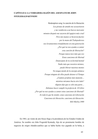 CAPÍTULO 4: LA VERDADERA RAZÓN DEL ASESINATO DE JOHN
FITZGERALD KENNEDY
Redemption song: la canción de la liberación
Los piratas de antaño me secuestraron
y me vendieron a un barcos mercante
minutos después me sacaron del agujero más cruel
Pero mis manos se hicieron fuertes
por la mano del Todopoderoso
nos levantaremos triunfalmente en esta generación
¿Por qué no nos ayudas a cantar
esta canción de liberación?
Porque nunca tuve más que eso
Estas canciones de libertad
Emancípate de tu esclavitud mental
Nadie más que nosotros mismos,
puede liberar nuestras mentes
No tengas miedo de la energía atómica
Porque ninguno de ellos puede detener el Tiempo
¿Cuántos profetas más matarán…
mientras miramos hacia otro lado?
Alguien dijo que es sólo una parte…
Debemos hacer cumplir la profecía de El Libro
¿Por qué no nos ayudas a cantar estas canciones de libertad?
Es todo lo que he tenido; estas canciones de Liberación
Canciones de liberación, canciones de liberación.
Bob Marley,1980
En 1961, un viento de aire fresco llega a la presidencia de los Estados Unidos de
América. Su nombre era John Fizgerald Kennedy, hijo de un prominente hombre de
negocios de origen irlandés-católico que se había hecho rico jugando en la bolsa, a
65
 