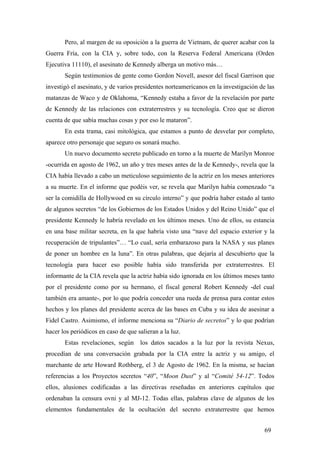 Pero, al margen de su oposición a la guerra de Vietnam, de querer acabar con la
Guerra Fría, con la CIA y, sobre todo, con la Reserva Federal Americana (Orden
Ejecutiva 11110), el asesinato de Kennedy alberga un motivo más…
Según testimonios de gente como Gordon Novell, asesor del fiscal Garrison que
investigó el asesinato, y de varios presidentes norteamericanos en la investigación de las
matanzas de Waco y de Oklahoma, “Kennedy estaba a favor de la revelación por parte
de Kennedy de las relaciones con extraterrestres y su tecnología. Creo que se dieron
cuenta de que sabía muchas cosas y por eso le mataron”.
En esta trama, casi mitológica, que estamos a punto de desvelar por completo,
aparece otro personaje que seguro os sonará mucho.
Un nuevo documento secreto publicado en torno a la muerte de Marilyn Monroe
-ocurrida en agosto de 1962, un año y tres meses antes de la de Kennedy-, revela que la
CIA había llevado a cabo un meticuloso seguimiento de la actriz en los meses anteriores
a su muerte. En el informe que podéis ver, se revela que Marilyn había comenzado “a
ser la comidilla de Hollywood en su círculo interno” y que podría haber estado al tanto
de algunos secretos “de los Gobiernos de los Estados Unidos y del Reino Unido” que el
presidente Kennedy le habría revelado en los últimos meses. Uno de ellos, su estancia
en una base militar secreta, en la que habría visto una “nave del espacio exterior y la
recuperación de tripulantes”… “Lo cual, sería embarazoso para la NASA y sus planes
de poner un hombre en la luna”. En otras palabras, que dejaría al descubierto que la
tecnología para hacer eso posible había sido transferida por extraterrestres. El
informante de la CIA revela que la actriz había sido ignorada en los últimos meses tanto
por el presidente como por su hermano, el fiscal general Robert Kennedy -del cual
también era amante-, por lo que podría conceder una rueda de prensa para contar estos
hechos y los planes del presidente acerca de las bases en Cuba y su idea de asesinar a
Fidel Castro. Asimismo, el informe menciona su “Diario de secretos” y lo que podrían
hacer los periódicos en caso de que salieran a la luz.
Estas revelaciones, según los datos sacados a la luz por la revista Nexus,
procedían de una conversación grabada por la CIA entre la actriz y su amigo, el
marchante de arte Howard Rothberg, el 3 de Agosto de 1962. En la misma, se hacían
referencias a los Proyectos secretos “40”, “Moon Dust” y al “Comité 54-12”. Todos
ellos, alusiones codificadas a las directivas reseñadas en anteriores capítulos que
ordenaban la censura ovni y al MJ-12. Todas ellas, palabras clave de algunos de los
elementos fundamentales de la ocultación del secreto extraterrestre que hemos
69
 
