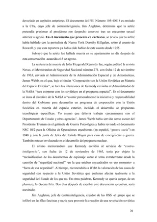 desvelado en capítulos anteriores. El documento del FBI Número 105-40018 es enviado
a la CIA, cuyo jefe de contrainteligencia, Jim Angleton, determina que la actriz
pretendía presionar al presidente por despecho amoroso tras un encuentro sexual
anterior a agosto. En el documento que presento en exclusiva, se revela que la actriz
había hablado con la periodista de Nueva York Dorothy Killgalen, sobre el asunto de
Roswell, y que esta reportera ya había oído hablar de este asunto desde 1955.
Subrayo que la actriz fue hallada muerta en su apartamento un día después de
esta conversación -acaecida el 5 de agosto.
La sentencia de muerte de John Fitzgerald Kennedy fue, según publicó la revista
Nexus, el Memorandun de Seguridad Nacional número 271, con fecha 12 de noviembre
de 1963, enviada al Administrador de la Administración Espacial y de Aeronáuticas,
James Webb, en el que, bajo el titular “Cooperación con la Unión Soviética en Materia
del Espacio Exterior”, se leen las intenciones de Kennedy enviadas al Administrador de
la NASA “para cooperar con los soviéticos en el programa espacial”. En el documento
se insta al directivo de la NASA a “asumir personalmente la iniciativa y responsabilidad
dentro del Gobierno para desarrollar un programa de cooperación con la Unión
Soviética en materia del espacio exterior, incluido el desarrollo de propuestas
tecnológicas específicas. Yo asumo que debería trabajar cercanamente con el
Departamento de Estado y otras agencias”. James Webb había servido como asesor del
Presidente Truman en el gabinete de Guerra Psicológica y había revisado el documento
NSC 10/2 para la Oficina de Operaciones encubiertas (en español, “guerra sucia”) en
1948 y con la junta de Jefes del Estado Mayor para caso de emergencias o guerra.
También estuvo involucrado en el desarrollo del programa nuclear.
El ultimo memorandum que Kennedy escribió al servicio de “contra-
inteligencia”, con fecha de 12 de noviembre de 1963, tenía por objeto la
“reclasificación de los documentos de espionaje sobre el tema extraterrestre desde la
cuestión de “seguridad nacional” -en la que estaban encuadrados en ese momento- a
“fuera de esa seguridad”. Al tiempo, recomendaba a Webb la valoración de los casos de
seguridad con respecto a la Unión Soviética que pudieran afectar realmente a la
seguridad del Estado de los que no. En otras palabras, Kennedy se quería cargar, de un
plumazo, la Guerra Fría. Dos días después de escribir este documento ejecutivo, sería
asesinado.
Jim Angleton, jefe de contrainteligencia, creador de las OSS -el grupo que se
infiltró en las filas fascistas y nazis para prevenir la creación de una revolución soviética
70
 