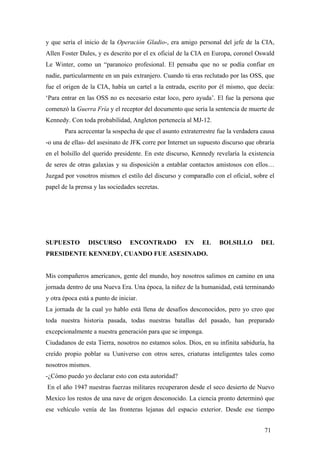 y que sería el inicio de la Operación Gladio-, era amigo personal del jefe de la CIA,
Allen Foster Dules, y es descrito por el ex oficial de la CIA en Europa, coronel Oswald
Le Winter, como un “paranoico profesional. El pensaba que no se podía confiar en
nadie, particularmente en un país extranjero. Cuando tú eras reclutado por las OSS, que
fue el origen de la CIA, había un cartel a la entrada, escrito por él mismo, que decía:
‘Para entrar en las OSS no es necesario estar loco, pero ayuda’. El fue la persona que
comenzó la Guerra Fría y el receptor del documento que sería la sentencia de muerte de
Kennedy. Con toda probabilidad, Angleton pertenecía al MJ-12.
Para acrecentar la sospecha de que el asunto extraterrestre fue la verdadera causa
-o una de ellas- del asesinato de JFK corre por Internet un supuesto discurso que obraría
en el bolsillo del querido presidente. En este discurso, Kennedy revelaría la existencia
de seres de otras galaxias y su disposición a entablar contactos amistosos con ellos…
Juzgad por vosotros mismos el estilo del discurso y comparadlo con el oficial, sobre el
papel de la prensa y las sociedades secretas.
SUPUESTO DISCURSO ENCONTRADO EN EL BOLSILLO DEL
PRESIDENTE KENNEDY, CUANDO FUE ASESINADO.
Mis compañeros americanos, gente del mundo, hoy nosotros salimos en camino en una
jornada dentro de una Nueva Era. Una época, la niñez de la humanidad, está terminando
y otra época está a punto de iniciar.
La jornada de la cual yo hablo está llena de desafíos desconocidos, pero yo creo que
toda nuestra historia pasada, todas nuestras batallas del pasado, han preparado
excepcionalmente a nuestra generación para que se imponga.
Ciudadanos de esta Tierra, nosotros no estamos solos. Dios, en su infinita sabiduría, ha
creído propio poblar su Uuniverso con otros seres, criaturas inteligentes tales como
nosotros mismos.
-¿Cómo puedo yo declarar esto con esta autoridad?
En el año 1947 nuestras fuerzas militares recuperaron desde el seco desierto de Nuevo
Mexico los restos de una nave de origen desconocido. La ciencia pronto determinó que
ese vehículo venía de las fronteras lejanas del espacio exterior. Desde ese tiempo
71
 