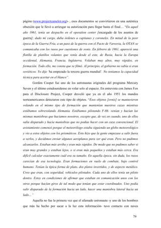 página (www.projectcamelot.org)- , esos documentos se convirtieron en una auténtica
obsesión que le llevó a arriesgar su autorización para llegar hasta el final… “En aquel
año 1961, tenía un despacho en el operation center [encargado de los asuntos de
guerra]; dado mi cargo, daba órdenes a capitanes y coroneles. En mitad de la peor
época de la Guerra Fría, a un paso de la guerra con el Pacto de Varsovia, la OTAN se
comunicaba con los rusos por cuestiones de ovnis. En febrero de 1961, apareció una
flotilla de platillos volantes que venía desde el este, de Rusia, hacia la Europa
occidental, Alemania, Francia, Inglaterra. Volaban muy altos, muy rápidos, en
formación. Todo ello, me consta que se filmó. Al principio, el gobierno no sabía si eran
soviéticos. Yo dije ‘ha empezado la tercera guerra mundial’. No teníamos la capacidad
técnica para acertar en el blanco”.
Gordon Cooper fue uno de los astronautas originales del programa Mercury
Seven y el último estadounidense en volar solo al espacio. En entrevista con James Fox
para el Disclosure Project, Cooper desveló que ya en el año 1951 los mandos
norteamericanos detectaron este tipo de objetos. “Esos objetos [ovnis] se mantuvieron
volando en el mismo tipo de formación que mantenían nuestros cazas mientras
estábamos sobrevolando Alemania. Estábamos pilotando F-86: venían y hacían las
mismas maniobras que hacíamos nosotros, excepto que, de vez en cuando, uno de ellos
salía disparado y hacía maniobras que no podías hacer con un caza convencional. El
avistamiento comenzó porque el meteorólogo estaba siguiendo un globo meteorológico
y vio a estos objetos con los prismáticos. Esto hizo que la gente empezase a salir fuera
a verlos, y decidimos enviar algunos aeroplanos para ver qué eran. Pero no pudimos
alcanzarlos. Estaban más arriba y eran más rápidos. De modo que no pudimos saber si
eran muy grandes y estaban lejos, o si eran más pequeños y estaban más cerca. Era
difícil calcular exactamente cuál era su tamaño. En aquella época, sin duda, los rusos
carecían de esa tecnología. Eran formaciones en vuelo de combate, bajo control
humano. Tenían la típica forma de plato, dos platos invertidos, y de aspecto metálico.
Creo que eran, con seguridad, vehículos pilotados. Cada uno de ellos tenía un piloto
dentro. Estoy en condiciones de afirmar que estaban en comunicación unos con los
otros porque hacían giros de tal modo que tenían que estar coordinados. Uno podía
salir disparado de la formación hacia un lado, hacer una maniobra lateral hacia un
lado…”
Aquella no fue la primera vez que el afamado astronauta -y uno de los hombres
que más ha hecho por sacar a la luz esta información- tuvo contacto con naves
79
 