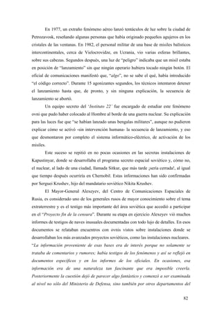 En 1977, un extraño fenómeno aéreo lanzó tentáculos de luz sobre la ciudad de
Petrozavosk, reseñando algunas personas que había originado pequeños agujeros en los
cristales de las ventanas. En 1982, el personal militar de una base de misiles balísticos
intercontinentales, cerca de Vielocrovidze, en Ucrania, vio varias esferas brillantes,
sobre sus cabezas. Segundos después, una luz de “peligro” indicaba que un misil estaba
en posición de “lanzamiento” sin que ningún operario hubiera tocado ningún botón. El
oficial de comunicaciones manifestó que, “algo”, no se sabe el qué, había introducido
“el código correcto”. Durante 15 agonizantes segundos, los técnicos intentaron detener
el lanzamiento hasta que, de pronto, y sin ninguna explicación, la secuencia de
lanzamiento se abortó.
Un equipo secreto del ‘Instituto 22’ fue encargado de estudiar este fenómeno
ovni que pudo haber colocado al Hombre al borde de una guerra nuclear. Su explicación
para las luces fue que “se habían lanzado unas bengalas militares”, aunque no pudieron
explicar cómo se activó -sin intervención humana- la secuencia de lanzamiento, y eso
que desmontaron por completo el sistema informático-eléctrico, de activación de los
misiles.
Este suceso se repitió en no pocas ocasiones en las secretas instalaciones de
Kapustinyar, donde se desarrollaba el programa secreto espacial soviético y, cómo no,
el nuclear, al lado de una ciudad, llamada Sitkur, que más tarde ¡sería cerrada!, al igual
que tiempo después ocurriría en Chernobil. Estas informaciones han sido confirmadas
por Serguei Krushev, hijo del mandatario soviético Nikita Krushev.
El Mayor-General Alexeyev, del Centro de Comunicaciones Espaciales de
Rusia, es considerado uno de los generales rusos de mayor conocimiento sobre el tema
extraterrestre y es el testigo más importante del área soviética que accedió a participar
en el “Proyecto fin de la censura”. Durante su etapa en ejercicio Alexeyev vió muchos
informes de testigos de naves inusuales documentadas con todo lujo de detalles. En esos
documentos se relataban encuentros con ovnis vistos sobre instalaciones donde se
desarrollaban los más avanzados proyectos soviéticos, como las instalaciones nucleares.
“La información proveniente de esas bases era de interés porque no solamente se
trataba de comentarios y rumores; había testigos de los fenómenos y así se reflejó en
documentos específicos y en los informes de los oficiales. En ocasiones, esa
información era de una naturaleza tan fascinante que era imposible creerla.
Posteriormente la cuestión dejó de parecer algo fantástico y comenzó a ser examinada
al nivel no sólo del Ministerio de Defensa, sino también por otros departamentos del
82
 
