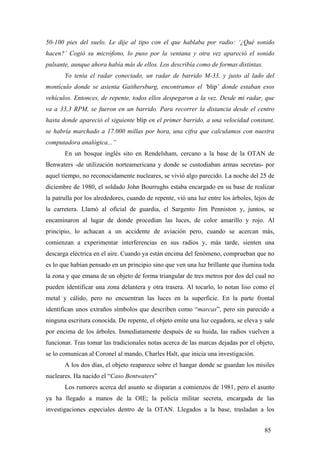 50-100 pies del suelo. Le dije al tipo con el que hablaba por radio: ‘¿Qué sonido
hacen?’ Cogió su micrófono, lo puso por la ventana y otra vez apareció el sonido
pulsante, aunque ahora había más de ellos. Los describía como de formas distintas.
Yo tenía el radar conectado, un radar de barrido M-33, y justo al lado del
montículo donde se asienta Gaithersburg, encontramos el ‘blip’ donde estaban esos
vehículos. Entonces, de repente, todos ellos despegaron a la vez. Desde mi radar, que
va a 33,3 RPM, se fueron en un barrido. Para recorrer la distancia desde el centro
hasta donde apareció el siguiente blip en el primer barrido, a una velocidad constant,
se habría marchado a 17.000 millas por hora, una cifra que calculamos con nuestra
computadora analógica...”
En un bosque inglés sito en Rendelsham, cercano a la base de la OTAN de
Benwaters -de utilización norteamericana y donde se custodiaban armas secretas- por
aquel tiempo, no reconocidamente nucleares, se vivió algo parecido. La noche del 25 de
diciembre de 1980, el soldado John Bourrughs estaba encargado en su base de realizar
la patrulla por los alrededores, cuando de repente, vió una luz entre los árboles, lejos de
la carretera. Llamó al oficial de guardia, el Sargento Jim Penniston y, juntos, se
encaminaron al lugar de donde procedían las luces, de color amarillo y rojo. Al
principio, lo achacan a un accidente de aviación pero, cuando se acercan más,
comienzan a experimentar interferencias en sus radios y, más tarde, sienten una
descarga eléctrica en el aire. Cuando ya están encima del fenómeno, comprueban que no
es lo que habían pensado en un principio sino que ven una luz brillante que ilumina toda
la zona y que emana de un objeto de forma triangular de tres metros por dos del cual no
pueden identificar una zona delantera y otra trasera. Al tocarlo, lo notan liso como el
metal y cálido, pero no encuentran las luces en la superficie. En la parte frontal
identifican unos extraños símbolos que describen como “marcas”, pero sin parecido a
ninguna escritura conocida. De repente, el objeto emite una luz cegadora, se eleva y sale
por encima de los árboles. Inmediatamente después de su huida, las radios vuelven a
funcionar. Tras tomar las tradicionales notas acerca de las marcas dejadas por el objeto,
se lo comunican al Coronel al mando, Charles Halt, que inicia una investigación.
A los dos días, el objeto reaparece sobre el hangar donde se guardan los misiles
nucleares. Ha nacido el “Caso Bentwaters”
Los rumores acerca del asunto se disparan a comienzos de 1981, pero el asunto
ya ha llegado a manos de la OIE; la policía militar secreta, encargada de las
investigaciones especiales dentro de la OTAN. Llegados a la base, trasladan a los
85
 