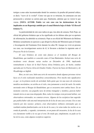 testigos a unas salas incomunicadas donde los someten a la prueba del pentotal sódico,
es decir, “suero de la verdad”. Como ven que no se retractan, los amenazan con una
persecución y arruinar su carrera para que, finalmente, admitan que no vieron lo que
vieron. [NOTA AUTOR: Podéis ver este caso con las declaraciones de los
implicados en un Reportaje emitido por el canal Historia bajo el título “El Roswell
británico”].
La particularidad de este caso radica en que, tras años de censura, Nick Pope, un
oficial del gobierno británico que se ha significado en los últimos años por su apertura
de información, ha admitido su existencia. Pope es un oficial del Ministerio de Defensa
Británico actualmente en ejercicio y que dirigió la oficina del Ministerio para el Estudio
e Investigación del Fenómeno Ovni durante los años 90. Aunque no vivió en persona
ese caso, sus investigaciones acerca de él, le llevaron a declarar lo siguiente ante el
Proyecto Fin de la Censura.
El caso británico de ovnis más famoso es el incidente del Bosque de
Randelsham, que también es conocido como el Caso Bentwaters. Incluyó una serie de
incidentes ovnis durante varias noches en Diciembre de 1980, implicando
nominalmente a bases de la Real Fuerza Aérea británica pero, de hecho, estaban
operadas por la Fuerza Aérea de Estados Unidos. Fueron las bases de Bentwaters y de
Woodbridge en Suffolk.
Bien, en este caso, hubo una serie de encuentros donde algunas personas vieron
luces en el cielo realizando maniobras extraordinarias. Pero mucho más significativo
es que en la primera noche de actividad, hubo gente que vio una nave de estructura
metálica moviéndose, no arriba en el cielo, sino justamente a nivel de suelo. Se estaba
moviendo entre el Bosque de Randelsham, que se encuentra entre ambas bases. En un
momento concreto, esa pequeña nave de forma triangular y metálica, parecía haber
tomado tierra en una zona despejada. Bien, todos los testigos eran personal militar, son
observadores entrenados; no cometen errores. Algunos de los escépticos han sugerido
que podría haber sido una mal interpretación de la luz de una casa cercana. Eso es una
tontería por dos razones: primero, eran observadores militares entrenados que en
realidad estaban familiarizados con la luz de la casa y la veían todas las noches en su
ronda de patrulla; y segundo, ciertamente, en un punto del encuentro, la luz de la casa
era claramente visible a la vez que el ovni. De modo que, simplemente, no pudo ser la
luz de la casa, como algunos escépticos sugieren.
86
 