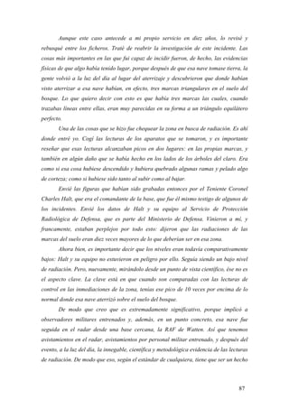 Aunque este caso antecede a mi propio servicio en diez años, lo revisé y
rebusqué entre los ficheros. Traté de reabrir la investigación de este incidente. Las
cosas más importantes en las que fui capaz de incidir fueron, de hecho, las evidencias
físicas de que algo había tenido lugar, porque después de que esa nave tomase tierra, la
gente volvió a la luz del día al lugar del aterrizaje y descubrieron que donde habían
visto aterrizar a esa nave habían, en efecto, tres marcas triangulares en el suelo del
bosque. Lo que quiero decir con esto es que había tres marcas las cuales, cuando
trazabas líneas entre ellas, eran muy parecidas en su forma a un triángulo equilátero
perfecto.
Una de las cosas que se hizo fue chequear la zona en busca de radiación. Es ahí
donde entré yo. Cogí las lecturas de los aparatos que se tomaron, y es importante
reseñar que esas lecturas alcanzaban picos en dos lugares: en las propias marcas, y
también en algún daño que se había hecho en los lados de los árboles del claro. Era
como si esa cosa hubiese descendido y hubiera quebrado algunas ramas y pelado algo
de corteza; como si hubiese sido tanto al subir como al bajar.
Envié las figuras que habían sido grabadas entonces por el Teniente Coronel
Charles Halt, que era el comandante de la base, que fue él mismo testigo de algunos de
los incidentes. Envié los datos de Halt y su equipo al Servicio de Protección
Radiológica de Defensa, que es parte del Ministerio de Defensa. Vinieron a mí, y
francamente, estaban perplejos por todo esto: dijeron que las radiaciones de las
marcas del suelo eran diez veces mayores de lo que deberían ser en esa zona.
Ahora bien, es importante decir que los niveles eran todavía comparativamente
bajos: Halt y su equipo no estuvieron en peligro por ello. Seguía siendo un bajo nivel
de radiación. Pero, nuevamente, mirándolo desde un punto de vista científico, ése no es
el aspecto clave. La clave está en que cuando son comparadas con las lecturas de
control en las inmediaciones de la zona, tenías ese pico de 10 veces por encima de lo
normal donde esa nave aterrizó sobre el suelo del bosque.
De modo que creo que es extremadamente significativo, porque implicó a
observadores militares entrenados y, además, en un punto concreto, esa nave fue
seguida en el radar desde una base cercana, la RAF de Watten. Así que tenemos
avistamientos en el radar, avistamientos por personal militar entrenado, y después del
evento, a la luz del día, la innegable, científica y metodológica evidencia de las lecturas
de radiación. De modo que eso, según el estándar de cualquiera, tiene que ser un hecho
87
 