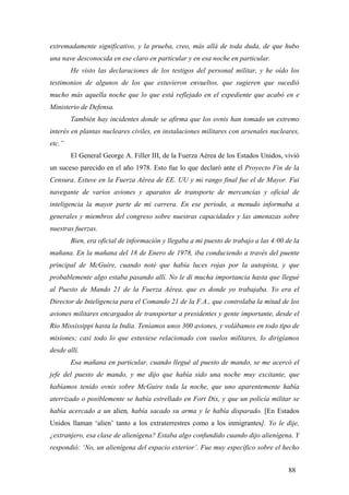 extremadamente significativo, y la prueba, creo, más allá de toda duda, de que hubo
una nave desconocida en ese claro en particular y en esa noche en particular.
He visto las declaraciones de los testigos del personal militar, y he oído los
testimonios de algunos de los que estuvieron envueltos, que sugieren que sucedió
mucho más aquella noche que lo que está reflejado en el expediente que acabó en e
Ministerio de Defensa.
También hay incidentes donde se afirma que los ovnis han tomado un extremo
interés en plantas nucleares civiles, en instalaciones militares con arsenales nucleares,
etc.”
El General George A. Filler III, de la Fuerza Aérea de los Estados Unidos, vivió
un suceso parecido en el año 1978. Esto fue lo que declaró ante el Proyecto Fin de la
Censura. Estuve en la Fuerza Aérea de EE. UU y mi rango final fue el de Mayor. Fui
navegante de varios aviones y aparatos de transporte de mercancías y oficial de
inteligencia la mayor parte de mi carrera. En ese periodo, a menudo informaba a
generales y miembros del congreso sobre nuestras capacidades y las amenazas sobre
nuestras fuerzas.
Bien, era oficial de información y llegaba a mi puesto de trabajo a las 4:00 de la
mañana. En la mañana del 18 de Enero de 1978, iba conduciendo a través del puente
principal de McGuire, cuando noté que había luces rojas por la autopista, y que
probablemente algo estaba pasando allí. No le di mucha importancia hasta que llegué
al Puesto de Mando 21 de la Fuerza Aérea, que es donde yo trabajaba. Yo era el
Director de Inteligencia para el Comando 21 de la F.A., que controlaba la mitad de los
aviones militares encargados de transportar a presidentes y gente importante, desde el
Río Mississippi hasta la India. Teníamos unos 300 aviones, y volábamos en todo tipo de
misiones; casi todo lo que estuviese relacionado con vuelos militares, lo dirigíamos
desde allí.
Esa mañana en particular, cuando llegué al puesto de mando, se me acercó el
jefe del puesto de mando, y me dijo que había sido una noche muy excitante, que
habíamos tenido ovnis sobre McGuire toda la noche, que uno aparentemente había
aterrizado o posiblemente se había estrellado en Fort Dix, y que un policía militar se
había acercado a un alien, había sacado su arma y le había disparado. [En Estados
Unidos llaman ‘alien’ tanto a los extraterrestres como a los inmigrantes]. Yo le dije,
¿extranjero, esa clase de alienígena? Estaba algo confundido cuando dijo alienígena. Y
respondió: ‘No, un alienígena del espacio exterior’. Fue muy específico sobre el hecho
88
 