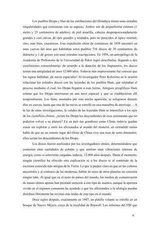 Los pueblos Dropa y Han de las estribaciones del Himalaya tienen unas extrañas
singularidades que comienzan con su aspecto. Ambos son de pequeñísima estatura (1
metro y 25 centímetros de adultos); de piel amarilla, cabezas desproporcionadamente
grandes y casi calvas, de ojos grandes y azulados, pero no parecidos al típico oriental,
sino, más bien, caucásicos. Una expedición china de comienzos de 1938 encontró en
unas cuevas del área que habitaban estos pueblos 716 discos de 30 centímetros de
diámetro y 1 de grosor con unas extrañas inscripciones. En 1958, un antropólogo de la
Academia de Prehistoria de la Universidad de Pekín logró descifrarlas, llegando a dos
conclusiones extraordinarias: de acuerdo a la datación de los fragmentos, los discos
tenían una antigüedad de unos 12.000 años. Todavía más impresionante fue conocer que
los signos hablaban ¡de naves espaciales! Al investigador Peter Kolosimo se le ocurrió
relacionar los extraños discos con las leyendas de los pueblos Ham, que relataban el
proceso mediante el cual, los Dropa llegaron a esas tierras. Antiguos jeroglíficos Ham
relatan que los Dropa aterrizaron en una nave espacial y que se establecieron allí
temporalmente. Los Ham, asustados por esta estelar aparición, se refugiaron durante
días en cuevas, hasta que una de las naves se estrelló en una maniobra de aterrizaje… A
la luz de estas investigaciones, la validez de las leyendas Ham se intensificó a los ojos
de los científicos chinos: ¿serían los Dropa los descendientes de esos astronautas que no
pudieron volver a su planeta? En un país tan grandioso como China, todavía quedan
zonas sin explorar y entre los aficionados al mundo del misterio, un extendido rumor
habla de que en un remoto lugar del Oeste de China vive una raza de seres diminutos;
ellos serían los descendientes de los Dropa.
Los discos fueron analizados por los investigadores chinos, determinándose que
contenían altas cantidades de cobalto y que emitían unas vibraciones intensas de
energía, como si estuvieran cargadas, todavía, 12.000 años después. Hasta el momento,
ningún científico ha ofrecido otra explicación ni a los discos ni al contenido de la
escritura conocida más antigua de la Tierra. Lo que sí parece claro es que en las culturas
ancestrales y al contrario de las modernas, hablar de seres de otros planetas no consistía
ningún tabú. Al igual que en el resto de países del mundo, los medios de comunicación
de masas chinos apenas han prestado atención a este tipo de asuntos, aunque la apertura
vivida en el régimen comunista ha ayudado a que los aficionados a la ufología puedan
distribuir libremente las revistas más leídas de este tipo en el mundo.
Doce siglos después, exactamente en 1947, un platillo volante se estrella en un
bosque de Nuevo Méjico, cerca de la localidad de Roswell. Los informes del FBI que
9
 